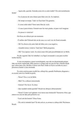 – Agora não, querida. Entenda como ele se sente traído!! Ele está mortalmente
ferido!

          – Eu só preciso de uma chance para falar com ele. Eu implorei.

          – De tempo ao tempo. Tudo vai ficar bem! Ela garantiu.

          – E como estão todos? Sinto tanta falta de vocês.

          – A casa é pura tristeza. Emmett nem faz mais piadas, só para você imaginar.

          – Eu posso ir visitá-los?

          Ela ficou em silêncio por um momento.

          –É melhor não!!Edward não sai de casa e se você vier ele ficará arrasado.

          – Ok! Eu chorava do outro lado da linha com a sua negativa.

          – Amanhã iremos visitá-la. Tudo bem? Bella perguntou.

          – OK! Vou esperar vocês. Eu estava mais feliz pela possibilidade de ver Bella.

       No dia seguinte Jake foi trabalhar e eu fiquei arrumando a casa para receber
minha família.

        A casa era pequena e pouco aconchegante, mas não era desarrumada porque
Jake era muito organizado, Billy passava o tempo todo na casa de Sue e Rachel desde
que voltou para casa, decidiu ir morar com Paul. Então eu ficava sozinha na casa e
procurava manter a casa arrumada.

        Eu estava ansiosa para recebê-las e abraçá-las, quando finalmente chegaram e
eu escutei uma leve batida na porta.

          – Nesse!! Era a voz de Bella

          – Mãe!! Eu a abracei emocionada.

          – Entrem!! Por favor. Eu disse

          – Que saudade minha querida!! Rosali me abraçou afetuosamente.

        – Nesse!! Como você agüenta viver nessa casa minúscula? Sussurrou Alice, que
entrava na casa de Jake pela primeira vez.

          –Você está tão bonita!! Disse Esme.

          – Ele está te tratando bem? Se não estiver, eu arranco a cabeça dele! Reclamou
Rosali.
 