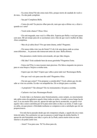 – Eu estou ótima!!Só não estou mais feliz, porque morro de saudade de vocês e
do meu... Eu não pude completar.

       – Seu pai! Completou Bella.

       – Como ele está? Eu preciso olhar para ele, nem que seja a última vez, e dizer o
quando eu o amo!

       – Vocês terão chance!! Disse Alice.

        – Ele está magoado, mas você é a filha dele. Esperou por Bella e você por quase
cem anos. Dê um tempo para ele se acostumar com o fato de que você é mulher de Jake.
Alice completou.

       – Mas ele já sabia disso!! Por que tanto drama, então? Perguntei.

       – Ele nunca tinha visto isso de frente!! E ele é de uma época onde as coisas
eram diferentes... As pessoas não transavam antes de casar. Bella afirmou.

       Nós passamos a tarde inteira conversando, até que Jake chegou.

       – Olá Jake!! Está cuidando bem da nossa garotinha? Perguntou Esme.

        – Estou sim!!Ela é o meu tesouro mais precioso. Ele falava enquanto me puxava
para os seus braços e beijava a minha testa.

       – Espero que sim Jake!! Espero que valha a pena tudo isso! Resmungou Bella.

       – Por que você veio para casa tão cedo? Perguntou Alice.

        – Ela tem que comer!! Vim preparar a comida dela!! Vocês sabem que ela não
sabe se virar na cozinha. Eu não vou atrapalhá-las. Ele se dirigiu para a cozinha.

       – A propósito!! Vão almoçar? Ele riu ironicamente e foi para a cozinha.

       – Cachorro vira Lara. Resmungou Rosali.

        À noite Jake e eu fazíamos amor freneticamente, como sempre, eu sinceramente
não sabia como ela agüentava aquele ritmo todas as noites, vivendo a nossa longa lua de
mel. E eu era muito feliz com ele, apesar de tudo que havia acontecido, eu queria viver
aquela vida e estava satisfeita por tê-lo para mim todos os dias e as noites. E tudo o que
eu sabia, era que prazer e felicidade nenhuma se comparava com a satisfação que ele me
proporcionava.

         Um mês havia passado desde que nós rompemos relação, e aquele dia era o mais
triste de todos. Era a primeira vez que eu passava o natal longe da minha família. E
apesar de está festejando com Jake e o povo de La Push, estava muito triste no meu
interior e ele podia sentir isso.

       – Amor!! Vou para casa. Tá? Eu disse para ele.
 