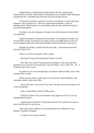 Aquela música e a lembrança da minha família tão feliz, naquele porta
retrato,fizeram eu chorar. Então acabei me distraindo com as minhas velhas lembranças
e quanto percebi o caminhão estava tão perto que não consegui desviar.

        O estrondo foi enorme e quando eu recobrei a consciência, eu estava presa nas
ferragens e não conseguia sair. Todo meu corpo parecia quebrado e a dor era
enlouquecedora. Mas eu pude ver o meu telefone caído no canto, próximo da porta, e
me esticar para pegá-lo.

        Eu tentava, mas não conseguia. Contudo o meu dedo alcançou o botão redial e
eu o pressionei.

        Naquele momento eu sabia que ele iria atender, só ele poderia me ajudar, mas
ele não falaria comigo. Eu precisava ser muito concisa nas minhas palavras, pois se o
socorro chegasse antes dele, tudo estaria perdido e todos descobririam o que eu era.

       Quando ele atendeu, eu gritei mais alto que pude: -- Socooooooooorrrrooo!!
Socorrro!! Paiii!! Pai!!

       Dessa vez ele não me ignorou e falou comigo.

       – Renesmee!! O que está acontecendo? Onde você está?

       – Pai!! Bati com o carro!! Estou pressa nas ferragens e meu corpo está todo
quebrado. Eu vou morrer!! Estou próximo a casa de Charlie. Avise o Jake!! Eu... Eu... E
de repente tudo estava escuro.

       Eu podia ouvir as vozes desesperadas e reconhecer cada uma delas, mas eu não
consegui abrir os olhos.

       Sentia uma dor imensa, sentia todos os ossos do meu corpo quebrados e não
conseguia respirar e abrir meus olhos.

        – Nesse!! Por favor, não morra!! Eu te amo!! Por que você não me esperou. Era
o Jake desesperado.

       – Salve a minha filha, Carlisle!!! Bella gritava.

       – Carlisle!! Carlisle!! Ela está morrendo!! Faça alguma coisa!! Era a voz de
desesperada de Edward.

       – Alguém passa a morfina!! Carlisle pedia nervoso! Era a primeira vez que eu
ouvia Carlisle com voz tão nervosa.

        Tudo estava muito confuso e na escuridão podia ouvir milhares de vozes
gritando, chorando e brigando.

       – A culpa é sua!! Acusava Edward.
 
