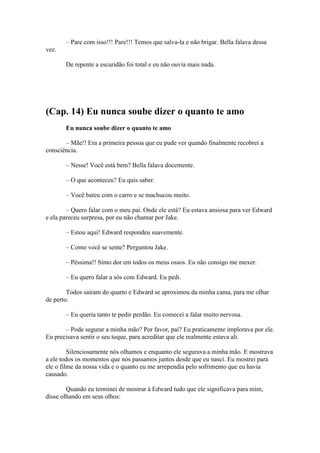 – Pare com isso!!! Pare!!! Temos que salva-la e não brigar. Bella falava dessa
vez.

       De repente a escuridão foi total e eu não ouvia mais nada.




(Cap. 14) Eu nunca soube dizer o quanto te amo
       Eu nunca soube dizer o quanto te amo

       – Mãe!! Era a primeira pessoa que eu pude ver quando finalmente recobrei a
consciência.

       – Nesse! Você está bem? Bella falava docemente.

       – O que aconteceu? Eu quis saber.

       – Você bateu com o carro e se machucou muito.

        – Quero falar com o meu pai. Onde ele está? Eu estava ansiosa para ver Edward
e ela pareceu surpresa, por eu não chamar por Jake.

       – Estou aqui! Edward respondeu suavemente.

       – Como você se sente? Perguntou Jake.

       – Péssima!! Sinto dor em todos os meus ossos. Eu não consigo me mexer.

       – Eu quero falar a sós com Edward. Eu pedi.

        Todos saíram do quarto e Edward se aproximou da minha cama, para me olhar
de perto.

       – Eu queria tanto te pedir perdão. Eu comecei a falar muito nervosa.

       – Pode segurar a minha mão? Por favor, pai? Eu praticamente implorava por ele.
Eu precisava sentir o seu toque, para acreditar que ele realmente estava ali.

         Silenciosamente nós olhamos e enquanto ele segurava a minha mão. E mostrava
a ele todos os momentos que nós passamos juntos desde que eu nasci. Eu mostrei para
ele o filme da nossa vida e o quanto eu me arrependia pelo sofrimento que eu havia
causado.

        Quando eu terminei de mostrar à Edward tudo que ele significava para mim,
disse olhando em seus olhos:
 