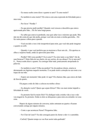– Eu nunca soube como dizer o quanto te amo!! Te amo muito!!

       – Eu também te amo muito!! Ele estava com uma expressão de felicidade para o
meu rosto.

        – Por favor ? Perdão ?

       – Eu que preciso pedir perdão!! Quando você cresceu e descobriu que estava
apaixonada pelo Jake... Ele fez uma longa pausa.

        – Eu sabia que estava te perdendo, mas quis adiar isso o máximo que pude. Mas
não me dei conta de que não podia, porque você não era mais a minha garotinha... Ele
fez outra pausa e olhou para a parede.

       – Você era dele e isso é tão insuportável para mim, que você não pode imaginar
o quanto eu sofri.

        – Quando vi que você preferia que eu morresse a ficar sem ele... Ele apertou os
olhos e respirou fundo, então eu aproveitei para falar.

        – Perdão!! Mil vezes perdão!!! Eu te amo!!! Eu sinto tanto a sua falta!! Até da
suas broncas!!! Sinto falta do seu cheiro, do seu sorriso, do seu abraço!! Eu te amo pai!!
E... Nunca soube dizer o quanto. Eu consegui falar tudo, praticamente atropelando as
palavras.

       – Eu também te amo!! Filha me perdoa!! Se ele pudesse chorar, estaria se
derramando em lágrimas naquele momento. E eu pude sentir a emoção no seu rosto e no
toque da sua mão.

        – Espere um momento! Jake pode vir aqui? Ele chamou Jake, que estava do lado
de fora do quarto.

        Ele pegou a mão do Jake e colocou na minha e disse:

        – Eu abençôo vocês!! Quero que sejam felizes!! Não vou mais tentar impedir a
felicidade de vocês.

      – Eu prometo fazê-la muito feliz!! Eu dediquei toda a minha vida a isso e não
vou magoá-la. Eu prometo. Então os dois se abraçaram e para mim era estranho ver essa
cena.

       Depois de alguns minutos de conversa, todos entraram no quarto e ficaram
conversando comigo por alguns minutos.

        – Conte o que aconteceu Nesse!! Perguntou Jake.

        – Foi Clair de Lune!!! Eu não conseguia parar de chorar e não vi o caminhão.

        –Carlisle? Quanto tempo eu vou ficar assim toda quebrada?
 
