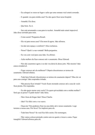– Eu coloquei os ossos no lugar e acho que uma semana você estará correndo.

       – E quando vou para minha casa? Eu não quero ficar nesse hospital.

       – Amanhã. Ele disse.

       – Que bom. Eu ri.

        – Sue está arrumando a casa para te receber. Amanhã tudo estará impecável.
Jake disse sorrindo para mim.

       – Como assim? Perguntou Rosali.

       – Ela vai para nossa casa!! Ela mora lá agora. Jake afirmou.

       – Lá não tem espaço e conforto!! Alice reclamou.

       – Nesse!! Qual é a sua vontade? Bella perguntou.

       – Eu vou com você para casa Jake. Eu afirmei.

       – Acho melhor ela ficar conosco até o casamento. Disse Edward.

        – Nós não casaremos agora e eu não vou deixá-la desse jeito. Não mesmo! Jake
estava irredutível.

      – Fique conosco até ela melhorar!!! Depois discutiremos os termos do
casamento. Edward rebateu.

        – Tudo bem Edward, discutiremos os termos do casamento depois!! Mas ela vai
para casa comigo! Jake respondeu irritado.

        – Não precisa ficar irritado? Vocês ficam morando conosco até a casa de vocês
ficar pronta. Ele respondeu.

       – Eu não quero morar com vocês!! Eu quero privacidade com a minha mulher!!
Será que eu posso? É pedir muito? Jake falou.

       – Não é hora de brigar Jake! Disse Charlie.

       – Jake!! Eu falei com a voz suave.

       – Ouça-me! Nós podemos ficar na casa deles até o nosso casamento. Logo
teremos a nossa casa. Por favor? Eu implorei para ele.

       – Tudo bem Nesse!! Se você fica feliz assim. Ele resmungou.

        – Não vamos colocar proteção contra som no quarto e trocar a cama. Fique
tranqüilo! Edward afirmou para ele.
 