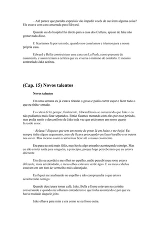 – Até parece que paredes especiais vão impedir vocês de ouvirem alguma coisa?
Ele estava com cara amarrada para Edward.

        Quando sai do hospital fui direto para a casa dos Cullens, apesar de Jake não
gostar nada disso.

        E ficaríamos lá por um mês, quando nos casaríamos e iríamos para a nossa
própria casa.

        Edward e Bella construiriam uma casa em La Push, como presente de
casamento, e assim teriam a certeza que eu viveria o mínimo de conforto. E mesmo
contrariado Jake aceitou.




(Cap. 15) Novos talentos
       Novos talentos

        Em uma semana eu já estava tirando o gesso e podia correr caçar e fazer tudo o
que eu tinha vontade.

       Eu estava feliz porque, finalmente, Edward havia se convencido que Jake e eu
não podíamos mais ficar separados. Então ficamos morando com eles por esse período,
mas podia sentir o desconforto de Jake toda vez que estávamos em nosso quarto
fazendo amor.

       – Relaxa!! Esquece que tem um monte de gente lá em baixo e me beija! Eu
sempre tinha algum argumento, mas ele ficava preocupado em fazer barulho e os outros
nos ouvir. Mas mesmo assim resolvemos ficar até o nosso casamento.

        Era para eu está mais feliz, mas havia algo estranho acontecendo comigo. Mas
eu não contei nada para ninguém, a princípio, porque logo perceberiam que eu estava
diferente.

        Um dia eu acordei e me olhei no espelho, então percebi meu rosto estava
diferente, mais arredondado, e meus olhos estavam verde água. E os meus cabelos
estavam em um tom de vermelho mais alaranjado.

       Eu fiquei me analisando no espelho e não compreendia o que estava
acontecendo comigo.

       Quando desci para tomar café, Jake, Bella e Esme estavam na cozinha
conversando e quando me olharam entenderem o que tinha acontecido e por que eu
havia mudado daquele jeito.

       Jake olhava para mim e era como se eu fosse outra.
 