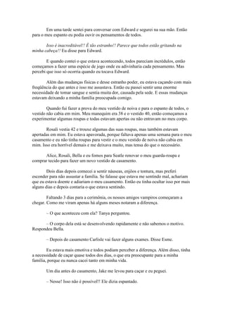 Em uma tarde sentei para conversar com Edward e segurei na sua mão. Então
para o meu espanto eu podia ouvir os pensamentos de todos.

       Isso é inacreditável!! É tão estranho!! Parece que todos estão gritando na
minha cabeça!! Eu disse para Edward.

        E quando contei o que estava acontecendo, todos pareciam incrédulos, então
começamos a fazer uma espécie de jogo onde eu adivinharia cada pensamento. Mas
percebi que isso só ocorria quando eu tocava Edward.

        Além das mudanças físicas e desse estranho poder, eu estava caçando com mais
freqüência do que antes e isso me assustava. Então eu passei sentir uma enorme
necessidade de tomar sangue e sentia muita dor, causada pela sede. E essas mudanças
estavam deixando a minha família preocupada comigo.

        Quando fui fazer a prova do meu vestido de noiva e para o espanto de todos, o
vestido não cabia em mim. Meu manequim era 38 e o vestido 40, então começamos a
experimentar algumas roupas e todas estavam apertas ou não entravam no meu corpo.

       Rosali vestia 42 e trouxe algumas das suas roupas, mas também estavam
apertadas em mim. Eu estava apavorada, porque faltava apenas uma semana para o meu
casamento e eu não tinha roupas para vestir e o meu vestido de noiva não cabia em
mim. Isso era horrível demais e me deixava muito, mas tensa do que o necessário.

      Alice, Rosali, Bella e eu fomos para Seatle renovar o meu guarda-roupa e
comprar tecido para fazer um novo vestido de casamento.

        Dois dias depois comecei a sentir náuseas, enjôos e tontura, mas preferi
esconder para não assustar a família. Se falasse que estava me sentindo mal, achariam
que eu estava doente e adiariam o meu casamento. Então eu tinha ocultar isso por mais
alguns dias e depois contaria o que estava sentindo.

        Faltando 3 dias para a cerimônia, os nossos amigos vampiros começaram a
chegar. Como me viram apenas há alguns meses notaram a diferença.

       – O que aconteceu com ela? Tanya perguntou.

      – O corpo dela está se desenvolvendo rapidamente e não sabemos o motivo.
Respondeu Bella.

       – Depois do casamento Carlisle vai fazer alguns exames. Disse Esme.

        Eu estava mais emotiva e todos podiam perceber a diferença. Além disso, tinha
a necessidade de caçar quase todos dos dias, o que era preocupante para a minha
família, porque eu nunca cacei tanto em minha vida.

       Um dia antes do casamento, Jake me levou para caçar e eu peguei.

       – Nesse! Isso não é possível!! Ele dizia espantado.
 