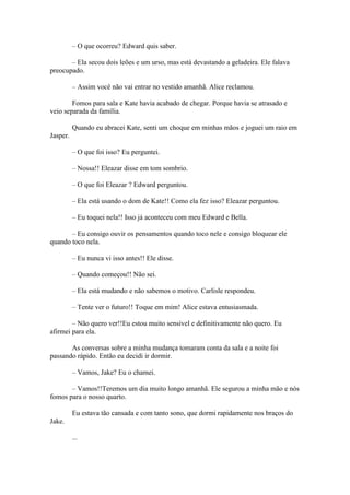– O que ocorreu? Edward quis saber.

       – Ela secou dois leões e um urso, mas está devastando a geladeira. Ele falava
preocupado.

          – Assim você não vai entrar no vestido amanhã. Alice reclamou.

        Fomos para sala e Kate havia acabado de chegar. Porque havia se atrasado e
veio separada da família.

          Quando eu abracei Kate, senti um choque em minhas mãos e joguei um raio em
Jasper.

          – O que foi isso? Eu perguntei.

          – Nossa!! Eleazar disse em tom sombrio.

          – O que foi Eleazar ? Edward perguntou.

          – Ela está usando o dom de Kate!! Como ela fez isso? Eleazar perguntou.

          – Eu toquei nela!! Isso já aconteceu com meu Edward e Bella.

       – Eu consigo ouvir os pensamentos quando toco nele e consigo bloquear ele
quando toco nela.

          – Eu nunca vi isso antes!! Ele disse.

          – Quando começou!! Não sei.

          – Ela está mudando e não sabemos o motivo. Carlisle respondeu.

          – Tente ver o futuro!! Toque em mim! Alice estava entusiasmada.

        – Não quero ver!!Eu estou muito sensível e definitivamente não quero. Eu
afirmei para ela.

       As conversas sobre a minha mudança tomaram conta da sala e a noite foi
passando rápido. Então eu decidi ir dormir.

          – Vamos, Jake? Eu o chamei.

       – Vamos!!Teremos um dia muito longo amanhã. Ele segurou a minha mão e nós
fomos para o nosso quarto.

          Eu estava tão cansada e com tanto sono, que dormi rapidamente nos braços do
Jake.

          ...
 