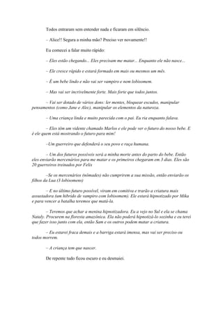Todos entraram sem entender nada e ficaram em silêncio.

       – Alice!! Segura a minha mão? Preciso ver novamente!!

       Eu comecei a falar muito rápido:

       – Eles estão chegando... Eles precisam me matar... Enquanto ele não nasce...

       – Ele cresce rápido e estará formado em mais ou mesmos um mês.

       – É um bebe lindo e não vai ser vampiro e nem lobisomem.

       – Mas vai ser incrivelmente forte. Mais forte que todos juntos.

      – Vai ser dotado de vários dons: ler mentes, bloquear escudos, manipular
pensamentos (como Jane e Alec), manipular os elementos da natureza.

       – Uma criança linda e muito parecida com o pai. Eu ria enquanto falava.

        – Eles têm um vidente chamado Marlos e ele pode ver o futuro do nosso bebe. E
é ele quem está mostrando o futuro para mim!

       –Um guerreiro que defenderá o seu povo e raça humana.

        – Um dos futuros possíveis será a minha morte antes do parto do bebe. Então
eles enviarão mercenários para me matar e os primeiros chegaram em 3 dias. Eles são
20 guerreiros treinados por Felix

        –Se os mercenários (nômades) não cumprirem a sua missão, então enviarão os
filhos da Lua (3 lobisomens)

        – E no último futuro possível, viram em comitiva e trarão a criatura mais
assustadora (um hibrido de vampiro com lobisomem). Ele estará hipnotizado por Mika
e para vencer a batalha teremos que matá-la.

        – Teremos que achar a menina hipnotizadora. Eu a vejo no Sul e ela se chama
Nataly. Procurem na floresta amazônica. Ela não poderá hipnotizá-lo sozinha e eu terei
que fazer isso junto com ela, então Sam e os outros podem matar a criatura.

       – Eu estarei fraca demais e a barriga estará imensa, mas vai ser preciso ou
todos morrem.

       – A criança tem que nascer.

       De repente tudo ficou escuro e eu desmaiei.
 