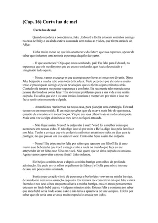 (Cap. 16) Curta lua de mel
        Curta lua de mel

        Quando recobrei a consciência, Jake , Edward e Bella estavam sozinhos comigo
na casa de Billy e eu ainda estava assustada com todas as visões, que tivera através de
Alice.

        Tinha muito medo do que iria acontecer e do futuro que nos esperava, apesar de
saber que tínhamos uma remota esperança daquilo dar certo.

       – O que aconteceu? Diga que estou sonhando, pai? Eu falei para Edward, na
esperança que ele me dissesse que eu estava sonhando, que havia desmaiado e
imaginado tudo aquilo.

        – Nesse, vamos esquecer o que aconteceu por horas e tentar nos divertir. Disse
Jake beijando a minha mão com toda delicadeza. Pude perceber que ele estava muito
tenso e preocupado comigo e pelas revelações que eu fizera alguns minutos atrás.
Contudo ele tentava me passar segurança e conforto. Eu realmente não merecia uma
pessoa tão bondosa como Jake!! Eu só trouxe problemas para a sua vida e me sentia
culpada. Eu sabia que ele e os seus irmãos lutariam e morreriam por mim e isso me
fazia sentir extremamente culpada.

        – Amanhã nos reuniremos na nossa casa, para planejar uma estratégia. Edward
sussurrou em meu ouvido. E eu pude perceber que ele estava mais frio do que nunca,
quando ele encostou em meus braços. Vi que em seus olhos havia o medo estampado.
Mais uma vez a culpa dominou o meu ser e eu fiquei arrasada.

       – Não fique assim, Nesse! A culpa não é sua!! Você foi a melhor coisa que
aconteceu em nossas vidas. E não digo isso só por mim e Bella, digo isso pela família e
por Jake. Tenho a certeza que ele preferiria enfrentar assassinos todos os dias para te
proteger, do que passar um dia sem ter você. Então não fique assim tão culpada.

       – Nesse!! Eu estou muito feliz por saber que teremos um filho!! Eu já amo
muito esse bebezinho que você carrega e não a nada no mundo que faça eu me
arrepender de ter feito esse filho em você. Não quero que se sinta culpada ou ansiosa.
Agora vamos aproveitar a nossa festa!! Jake ordenou.

       Ele beijou a minha testa e depois a minha barriga com olhos de profunda
admiração. Eu pude ver os olhos orgulhosos de Edward e Bella para nós e isso me
deixou um pouco mais animada.

        Sentia meu coração cheio de esperança e borboletas voavam na minha barriga,
deixando-me com uma sensação esquisita. Eu tentava me concentrar em que Jake estava
fazendo e nos seus olhos enquanto alisava a minha barriga, mas os meus pensamentos
estavam no lindo bebê que eu vi alguns minutos atrás. Estava feliz e contente por saber
que meu bebê seria lindo como Jake e não teria a aparência de um vampiro. E feliz por
saber que ele seria uma criança muito especial e amada por todos.
 