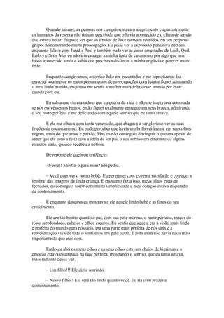 Quando saímos, as pessoas nos cumprimentavam alegremente e aparentemente
os humanos da reserva não tinham percebido que o havia acontecido e o clima de tensão
que estava no ar. Eu pude ver que os irmãos de Jake estavam reunidos em um pequeno
grupo, demonstrando muita preocupação. Eu pude ver a expressão pensativa de Sam,
enquanto falava com Jared e Paul e também pude ver as caras assustadas de Leah, Quil,
Embry e Seth. Mas eu não iria estragar a minha festa de casamento por algo que nem
havia acontecido ainda e sabia que precisava disfarçar a minha angústia e parecer muito
feliz.

        Enquanto dançávamos, o sorriso Jake era encantador e me hipnotizava. Eu
esvaziei totalmente os meus pensamentos de preocupações com lutas e fiquei admirando
o meu lindo marido, enquanto me sentia a mulher mais feliz desse mundo por estar
casada com ele.

        Eu sabia que ele era tudo o que eu queria da vida e não me importava com nada
se nós estivéssemos juntos, então fiquei totalmente entregue em seus braços, admirando
o seu rosto perfeito e me deliciando com aquele sorriso que eu tanto amava.

        E ele me olhava com tanta veneração, que chegava a ser glorioso ver as suas
feições de encantamento. Eu pude perceber que havia um brilho diferente em seus olhos
negros, mais do que amor e paixão. Mas eu não conseguia distinguir o que era apesar de
saber que ele estava feliz com a idéia de ser pai, o seu sorriso era diferente de alguns
minutos atrás, quando recebeu a notícia.

       De repente ele quebrou o silêncio:

       –Nesse!! Mostra-o para mim? Ele pediu.

       – Você quer ver o nosso bebê¿ Eu perguntei com extrema satisfação e comecei a
lembrar das imagens da linda criança. E enquanto fazia isso, meus olhos estavam
fechados, eu conseguia sorrir com muita simplicidade e meu coração estava disparado
de contentamento.

       E enquanto dançava eu mostrava a ele aquele lindo bebê e as fases do seu
crescimento.

        Ele era tão bonito quanto o pai, com sua pele morena, o nariz perfeito, maças do
rosto arredondado, cabelos e olhos escuros. Eu sentia que aquela era a visão mais linda
e perfeita do mundo para nós dois, era uma parte mais perfeita de nós dois e a
representação viva de tudo o sentíamos um pelo outro. E para mim não havia nada mais
importante do que eles dois.

       Então eu abri os meus olhos e os seus olhos estavam cheios de lágrimas e a
emoção estava estampada na face perfeita, mostrando o sorriso, que eu tanto amava,
mais radiante dessa vez.

       – Um filho!!! Ele dizia sorrindo.

       – Nosso filho!! Ele será tão lindo quanto você. Eu ria com prazer e
contentamento.
 
