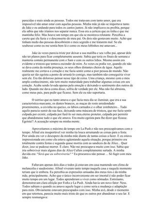 parecidas e mais ainda as pessoas. Todos me tratavam com tanto amor, que era
impossível não amar estar com aquelas pessoas. Minha mãe já não se importava tanto
de Jake e eu andando para todos os cantos juntos. Já não implicava ou proibia, porque
ela sabia que não iríamos nos separar nunca. Essa era a certeza que eu tinha e que me
mantinha feliz. Mas houve um tempo em que ela se mostrava relutante. Percebia a
careta que ela fazia e o desconserto do meu pai. Os dois não gostavam muito. Acho que
tinham medo das pessoas descobrirem o meu segredo e me tratarem mal. Se ela
soubesse como eu me sentia bem lá e como os meus lobinhos me amavam...

        Jake às vezes parecia triste por deixar a sua matilha e seu velho pai, apesar dele
não ter planos para ficar completamente ausente. Sabia que teria os finais de semana e
manteria contato permanente com o Sam e com os outros lobos. Mesmo assim era
evidente a tristeza que tentava esconder de mim. Às vezes eu podia ver, quando ele não
se dava conta da minha presença, os seus olhos distantes cheios de água. Aquilo
realmente me cortava o coração e me fazia sentir como a pior pessoa do mundo. Não
queria ser tão egoísta a ponto de arrastá-lo comigo, mas também não conseguiria viver
sem ele. Era tão doloroso pensar nesse tipo de coisa. Uma criança, mesmo com o meu
amplo conhecimento, não tem muito maturidade para trabalhar algumas coisas em seu
coração. Acaba sendo levada apenas pela emoção e deixando o sentimento dos outros de
lado. Quando me dava conta disso, sofria de verdade por ele. Mas não fui altruísta,
como meus pais, para pedir que ficasse. Sem ele eu não suportaria.

        O sorriso que eu tanto amava e que fazia meu dia se iluminar, que era a sua
característica marcante, os dentes brancos, as maças do rosto arredondado
proeminentes, a covinha no queixo, os lábios carnudos e o olhar zombeteiro... Tudo
aquilo parecia sumir da sua face, deixando uma máscara de tristeza, que me fazia sentir
culpada por existir, culpada por fazê-lo ser meu eterno protetor, culpada por permitir
que abandonasse tudo o que ele amava. Era muito egoísta para lhe dizer que ficasse.
Egoísta!! A acusação sempre na minha mente.

         Aproveitamos o máximo de tempo em La Push e não nos preocupávamos com o
tempo. Afinal era insuportável ver minha tia louca arrumando as coisas para a festa.
Pior ainda era ver o desespero da minha mãe diante de tantas coisas a fazer. E eu estava
impressionada em como ela estava agüentando aquela situação, porque primeiro era
totalmente contra festas e segunda quase morria com as sandices da de Alice... Quer
dizer, isso se pudesse morrer. É claro. Não me preocupava muito com isso. Sabia que
iria sobreviver mais alguns dias de Alice Cullen completamente surtada. A minha
duvida era: “Será que eu sobreviveria? “ Eu procurava não pensar ... Só fugir com meu
Jake.

        Faltavam apenas dois dias e todos já estavam em casa mantendo um clima de
melancolia e saudosismo. Afinal viveram tanto tempo naquela casa e naquele momento
teriam que ir embora. Eu percebia as expressões amuadas dos meus tios e da minha
mãe, principalmente. Acho que o único inconveniente em ser imortal é não poder ficar
muito tempo em um lugar. Todos aprenderam a viver como nômades. Entretanto,
demonstravam clara afeição por Forks e La Push. Ainda havia um novo fator: Ness.
Todos sabiam o quando eu amava aquele lugar e como seria a mudança e adaptação
para mim. Obviamente estavam preocupados com isso. Minha avó, desde o momento
em que retornou, parecia muito mais triste do que os outros por abandonar o seu lar. E
sempre resmungava:
 