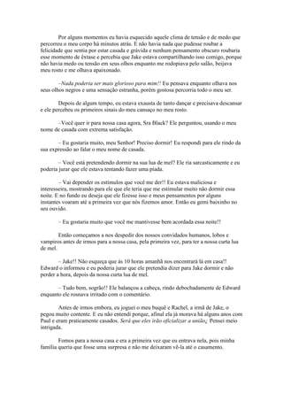 Por alguns momentos eu havia esquecido aquele clima de tensão e de medo que
percorreu o meu corpo há minutos atrás. E não havia nada que pudesse roubar a
felicidade que sentia por estar casada e grávida e nenhum pensamento obscuro roubaria
esse momento de êxtase e percebia que Jake estava compartilhando isso comigo, porque
não havia medo ou tensão em seus olhos enquanto me rodopiava pelo salão, beijava
meu rosto e me olhava apaixonado.

        –Nada poderia ser mais glorioso para mim!! Eu pensava enquanto olhava nos
seus olhos negros e uma sensação estranha, porém gostosa percorria todo o meu ser.

        Depois de algum tempo, eu estava exausta de tanto dançar e precisava descansar
e ele percebeu os primeiros sinais do meu cansaço no meu rosto.

      –Você quer ir para nossa casa agora, Sra Black? Ele perguntou, usando o meu
nome de casada com extrema satisfação.

       – Eu gostaria muito, meu Senhor! Preciso dormir! Eu respondi para ele rindo da
sua expressão ao falar o meu nome de casada.

        – Você está pretendendo dormir na sua lua de mel? Ele ria sarcasticamente e eu
poderia jurar que ele estava tentando fazer uma piada.

        – Vai depender os estímulos que você me der!! Eu estava maliciosa e
interesseira, mostrando para ele que ele teria que me estimular muito não dormir essa
noite. E no fundo eu deseja que ele fizesse isso e meus pensamentos por alguns
instantes voaram até a primeira vez que nós fizemos amor. Então eu gemi baixinho no
seu ouvido.

       – Eu gostaria muito que você me mantivesse bem acordada essa noite!!

        Então começamos a nos despedir dos nossos convidados humanos, lobos e
vampiros antes de irmos para a nossa casa, pela primeira vez, para ter a nossa curta lua
de mel.

        – Jake!! Não esqueça que ás 10 horas amanhã nos encontrará lá em casa!!
Edward o informou e eu poderia jurar que ele pretendia dizer para Jake dormir e não
perder a hora, depois da nossa curta lua de mel.

       – Tudo bem, sogrão!! Ele balançou a cabeça, rindo debochadamente de Edward
enquanto ele rosnava irritado com o comentário.

        Antes de irmos embora, eu joguei o meu buquê e Rachel, a irmã de Jake, o
pegou muito contente. E eu não entendi porque, afinal ela já morava há alguns anos com
Paul e eram praticamente casados. Será que eles irão oficializar a união¿ Pensei meio
intrigada.

        Fomos para a nossa casa e era a primeira vez que eu entrava nela, pois minha
família queria que fosse uma surpresa e não me deixaram vê-la até o casamento.
 