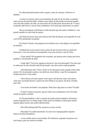 Eu olhei panoramicamente todo o quarto, antes de começar a observar os
detalhes.

       A cama era imensa e havia uma luminária de cada um de seu lado, as paredes
eram um tom de amarelo bebê e tinham como objeto de decoração um enorme quadro
com uma foto minha e de Jake, na nossa festa de noivado (meu aniversário de 17 anos),
na parede onde ficava a nossa cama e podíamos vê-la assim que entravamos no quarto.

       Havia um pequeno sofá branco ao lado da porta que dava para o banheiro, e um
grande espelho no outro lado do quarto.

      Em frente da nossa cama uma imensa televisão de plasma, com aparelho de som
e um DVD, pendurados na parede.

        Em frente à Janela, uma pequena escrivaninha com o meu laptop e um aparelho
de telefone.

       Também havia um enorme closet, maior do que ela havia feito no chalé dos
meus pais, e isso me assustou um pouquinho, mas essa era bem a cara de Alice.

       – O que achou? Ele perguntou tão extasiado, que parecia uma criança que havia
ganhado o seu presente de natal.

        – Lindo Jake!! Você teve alguma coisa haver com essa decoração? Era claro que
eu sabia que ele não entendia nada de decoração, mas não custava nada perguntar.

        – Absolutamente não!! Alice e Esme só me deixaram entrar quando estava tudo
pronto. Ele riu passando a ponta o seu dedo nos meus lábios, o que fez um pequeno
arrepio percorrer o meu corpo.

       – Alice deixou um outro quarto vazio, para você decorar como você quiser.
Acho que você pode decorar o quarto do nosso bebê ao seu gosto. Ele disse sorrindo
para mim.

       – Vou tomar um banho e me preparar. Pode fazer algo para eu comer? Eu pedi.

        – É claro!! Espere um pouco, que já voltou com comida para você. Ele falou
saindo do quarto correndo.

        Eu fui para banheiro e abri a torneira da minha enorme banheira, deixando-a
encher enquanto tirava a minha roupa. Então entrei na banheira e deitei para relaxar
naquela aguar morna, mas acabei adormecendo.

       – Hei! Bela adormecida!!Ele sussurrou no meu ouvido.

        – Desculpe!! Eu acabei dormindo. Eu estava me espreguiçando enquanto
tentava levantar da banheira.

        – A sua comida está na escrivaninha. Ele informou, enquanto me puxava em
seus braços, para me enrolar na toalha.
 