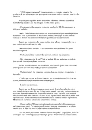 – Tá! Deixa eu me enxugar!! Um uns minutos eu vou para o quarto. Eu
precisava de uns minutos para me recompor e me arrumar, então o coloquei para fora do
banheiro.

       Fiquei alguns segundos diante do espelho, olhando o contorno redondo da
minha barriga e depois que me enxuguei e voltei para o quarto.

         – Coma sua comida, enquanto eu tomo o meu banho!!Ele falou enquanto se
dirigia ao banheiro.

        – OK!! Eu estava tão cansada que não teria muito animo para a minha primeira
noite nessa casa. E podia sentir os meus olhos pesados, meu corpo exausto e muita
vontade de dormir, mas ao mesmo tempo em que não queria decepcioná-lo.

       Depois que eu terminei, fui para a cozinha lavar a louça e enquanto lavava o
meu prato o senti me abraçar por trás.

       – O que você está fazendo? O seu sussurro em meu ouvido me fez gemer
baixinho de prazer.

       – Uh!! Arrumando a cozinha!! Eu respondi, tentando me concentrar.

        – Nós estamos em lua de me! Você se lembra¿ Ele me lembrou e eu poderia
jurar que ele tinha alguns planos em mente.

       Ele me levou novamente em seus braços, para o nosso quarto e me colocou no
chão. Quando ele virou para me beijar eu virei o meu rosto.

       – Qual problema? Ele perguntou com uma face que mostrava preocupação e
decepção.

       – Tenho que escovar os dentes. Posso ter um momento humano? Eu ri no seu
ouvido, tentando disfarçar a minha falta de empolgação.

       – É claro. Ele respondeu.

         Depois que nos deitamos na cama, eu me sentia desconfortável e não estava
com vontade de fazer amor. Eu me virei de costas para ele e encostei a minha cabeça no
seu braço. Contudo eu sabia que ele perceberia que eu estava estranha, pois nunca eu
iria deixar de fazer amor com ele. Ele sabia eu era fogosa demais para deixar passar essa
oportunidade e provavelmente estava esperando que eu acabasse com ele aquela noite.
Mesmo assim ele tentou ser casual e ser carinhoso comigo.

        – O que você tem? Ele perguntou intrigado com a minha indiferença as suas
carícias em meu corpo. Provavelmente ele tentava imaginar o que passava na minha
cabeça, pois se fosse em outra ocasião eu estaria pegando fogo.

        – Só um pouco preocupara. Podemos só ficar abraçados? Eu perguntei, ainda de
costas para ele e com um pouco de esperanças que ele desistisse e deixasse eu dormir.
 