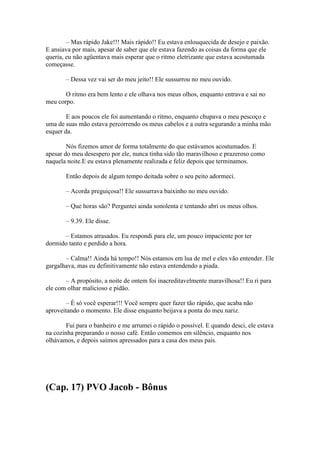 – Mas rápido Jake!!! Mais rápido!! Eu estava enlouquecida de desejo e paixão.
E ansiava por mais, apesar de saber que ele estava fazendo as coisas da forma que ele
queria, eu não agüentava mais esperar que o ritmo eletrizante que estava acostumada
começasse.

       – Dessa vez vai ser do meu jeito!! Ele sussurrou no meu ouvido.

       O ritmo era bem lento e ele olhava nos meus olhos, enquanto entrava e sai no
meu corpo.

        E aos poucos ele foi aumentando o ritmo, enquanto chupava o meu pescoço e
uma de suas mão estava percorrendo os meus cabelos e a outra segurando a minha mão
esquer da.

        Nós fizemos amor de forma totalmente do que estávamos acostumados. E
apesar do meu desespero por ele, nunca tinha sido tão maravilhoso e prazeroso como
naquela noite.E eu estava plenamente realizada e feliz depois que terminamos.

       Então depois de algum tempo deitada sobre o seu peito adormeci.

       – Acorda preguiçosa!! Ele sussurrava baixinho no meu ouvido.

       – Que horas são? Perguntei ainda sonolenta e tentando abri os meus olhos.

       – 9.39. Ele disse.

      – Estamos atrasados. Eu respondi para ele, um pouco impaciente por ter
dormido tanto e perdido a hora.

       – Calma!! Ainda há tempo!! Nós estamos em lua de mel e eles vão entender. Ele
gargalhava, mas eu definitivamente não estava entendendo a piada.

       – A propósito, a noite de ontem foi inacreditavelmente maravilhosa!! Eu ri para
ele com olhar malicioso e pidão.

        – É só você esperar!!! Você sempre quer fazer tão rápido, que acaba não
aproveitando o momento. Ele disse enquanto beijava a ponta do meu nariz.

        Fui para o banheiro e me arrumei o rápido o possível. E quando desci, ele estava
na cozinha preparando o nosso café. Então comemos em silêncio, enquanto nos
olhávamos, e depois saímos apressados para a casa dos meus pais.




(Cap. 17) PVO Jacob - Bônus
 
