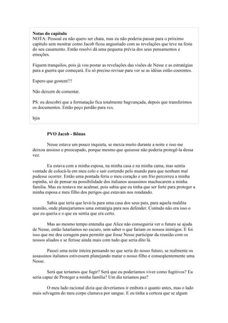 Notas do capítulo
NOTA: Pessoal eu não quero ser chata, mas eu não poderia passar para o próximo
capítulo sem mostrar como Jacob ficou angustiado com as revelações que teve na festa
do seu casamento. Então resolvi dá uma pequena prévia dos seus pensamentos e
emoções.

Fiquem tranquilos, pois já vou postar as revelações das visões de Nesse e as estratégias
para a guerra que começará. Eu só preciso revisar para ver se as idéias estão coerentes.

Espero que gostem!!!

Não deixem de comentar.

PS: eu descobri que a formatação fica totalmente bagvunçada, depois que transferimos
os documentos. Então peço perdão para vcs.

bjin


       PVO Jacob - Bônus

       Nesse estava um pouco inquieta, se mexia muito durante a noite e isso me
deixou ansioso e preocupado, porque mesmo que quisesse não poderia protegê-la dessa
vez.

        Eu estava com a minha esposa, na minha casa e na minha cama, mas sentia
vontade de colocá-la em meu colo e sair correndo pelo mundo para que nenhum mal
pudesse ocorrer. Então uma pontada feriu o meu coração e um frio percorreu a minha
espinha, só de pensar na possibilidade dos italianos assassinos machucarem a minha
familia. Mas eu tentava me acalmar, pois sabia que eu tinha que ser forte para proteger a
minha esposa e meu filho dos perigos que estavam nos rondando.

        Sabia que teria que levá-la para uma casa dos seus pais, para aquela maldita
reunião, onde planejaríamos uma estratégia para nos defender. Contudo não era isso o
que eu queria e o que eu sentia que era certo.

        Mas ao mesmo tempo entendia que Alice não conseguiria ver o futuro se ajuda
de Nesse, então lutaríamos no escuro, sem saber o que fariam os nossos inimigos. E foi
isso que me deu coragem para permitir que fosse Nesse participar da reunião com os
nossos aliados e se ferisse ainda mais com tudo que seria dito lá.

        Passei uma noite inteira pensando no que seria do nosso futuro, se realmente os
assassinos italianos estivessem planejando matar o nosso filho e conseqüentemente uma
Nesse.

        Será que teríamos que fugir? Será que eu poderíamos viver como fugitivos? Eu
seria capaz de Proteger a minha família? Um dia teriamos paz?

        O meu lado racional dizia que deveríamos ir embora o quanto antes, mas o lado
mais selvagem do meu corpo clamava por sangue. E eu tinha a certeza que se algum
 