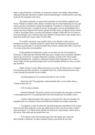 deles se aproximassem o suficiente, eu arrancaria a pensar sem cabeça. Mas também
sabia que tinha que encontrar a melhor maneira para proteger a minha família, mas tinha
medo de não conseguir exito nisso.

        Até aquele momento, eu nunca havia pensado em uma família completa com
Nesse. Porque eu sempre soube, desde o momento que tive uma impressão com ela, que
nunca seria pai e transmitirá a minha descendência. Contudo ter a minha Nesse junto a
mim foi mais forte que a vontade de ser pai. Só que agora essa era possibilidade real e
mesmo que fosse impossível de termos gerado um filho nosso, de alguma forma sinistra
a vida se encarregou disso e nos deu esse pequeno milagre. Então não era só ela que eu
teria que proteger, mas o fruto do amor que sentimos um pelo outro e que sempre será a
parte mais bonita das nossas vidas: O nosso filho.

        Eu cochilei um pouco, mas acordei várias vezes durante a noite com os
pesadelos de Nesse. Tentando acalma-la, apesar dela está totalmente inconsciente do
que estava acontecendo. E era horrível para mim colocar a minha mão sobre o seu rosto
e ver uma tortura dos seus pesadelos.

         O dia amanheceu lentamente e pude ver um fraco raio de sol nascendo no
horizonte. E sabia que não sairia tão forte hoje, pois o tempo estava um pouco nublado e
parecia que iria chover. E quando olhei para o relógio, já eram 9,39 e Nesse ainda
dormia profundamente. contudo eu sabia que ficariam todos chateados com o nosso
atraso, então mesmo querendo proporcionar um dia tranqüilo deitada na cama, eu tinha
que acordá-la.

        Então coloque os meus lábios deixaram seu ouvido, de forma suave, e a chamei
bem baixinho para não assusta-la. E enquanto fazia isso, minha mão percorria as suas
costas fazendo um desenho de um coração.

       – Acorda preguiçosa! Eu sussurrei baixinho no meu ouvido.

       – Que horas são? Ela perguntou, ainda tentando abrir os seus lindos olhos e
virando-se para me ver.

       – 9,39. Eu disse sorrindo.

        – Estamos atrasados. Ela gritou e parecia que iria pular da cama para se arrumar
o mais rápido possível. E eu pude perceber uma sua irritação por ter perdido a hora.

       – Calma! Ainda há tempo! Nós estamos em lua de mel e eles vão entender. Eu
gargalhei para ela, tentando mostrar uma falsa descontração nas minhas expressões.

         – A propósito, a noite de ontem foi inacreditavelmente maravilhosa! Ela riu para
mim com um olhar malicioso, como que pedia para eu ficar com ela na cama e repetir
tudo novamente. E eu fiquei muito tentado em tomá-la em meus braços e fazer amor o
dia inteiro. Mas sabia que não podia fazer isso.

        – É só esperar você! Você sempre quer fazer tão rápido, que acaba não
aproveitando o momento. Eu disse enquanto beijava uma ponta do seu nariz.
 