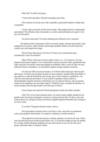 – Bom dia!! Eu falei sem graça.

       – Vocês estão atrasados. Edward resmungou para Jake.

      – Nós estamos em lua de mel. Jake respondeu, parecendo bastante irritado pelo
comentário.

       – Vocês estão em lua de mel há muito tempo. Não podiam deixar a continuação
para depois? Ele alfinetou Jake novamente e eu estava desconfortada com aquilo e tive
que me intrometer.

       – Eu dormi muito pai!!! Eu disse olhando para Edward e ele se acalmou.

        De repente todos começaram a falar ao mesmo tempo, ansiosos para saber o que
realmente iria ocorrer, então Carlisle interrompeu pedindo silêncio de uma forma tão
cordial, que seria impossível negar.

       – Deixa Nesse falar pessoa. Por favor! Vamos ouvir atentamente para
entendermos o que irá acontecer.

        – Bem!! Pelas visões que tivemos ontem, Alice e eu... Eu comecei e fiz uma
pequena pausa para respirar e ver as expressões curiosas ao nosso redor, percebendo que
todos estavam com medo e uma preocupação exorbitante. Mas o rosto de Jake era uma
linha de tristeza e desespero e se ele pudesse fugiria comigo naquele momento.

        – Eu terei um filho em pouco tempo e os Volturis farão tudo para matá-la antes
dele nascer. Eu falei com um pesar imenso no meu coração e quando olhei para Bella, vi
que apertava a mão de Edward de uma forma, que se fosse humano a quebraria e seu
rosto era uma máscara de tristeza. E com certeza se pudesse chorar estaria se
desmanchando naquele momento. Edward por sua vez parecia furioso, mas ao mesmo
tempo havia esperança em seus olhos negros. Também vi que o restante da família e os
nossos amigos estavam apavorados com tudo que eu falava.

       – Essa criança será especial? Edward perguntou ainda com olhar estranho.

         – Sim!! Ele vai ser incrivelmente forte, vai crescer muito rápido, dotado de um
grande senso de justiça, protegerá o seu povo e quem precisar dele. Eu disse, mas sem
tristeza dessa vez, porque já sentia um imenso orgulho daquele bebezinho que carregava
em meu ventre.

       – E os dons? Perguntou Eleazar muito curioso.

       – Ele terá poderes mentais como os de Jane e Alec, mas não sei exatamente
como esses poderes funcionarão. Eu respirei e continuou a minha narrativa.

        – Ele poderá ler mente das pessoas e induzir qualquer ser através de suas visões,
mas não precisará tocar na pessoa para fazer isso. E ao mesmo tempo em que ele poderá
ler a mente, poderá bloquear qualquer um que tente entrar na sua. Eu fiz uma nova
pausa, olhei para Jake e continuei a falar.
 