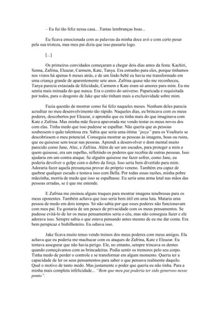 – Eu fui tão feliz nessa casa.. .Tantas lembranças boas...

        Eu ficava emocionada com as palavras da minha doce avó e com certo pesar
pela sua tristeza, mas meu pai dizia que isso passaria logo.

       [...]

        Os primeiros convidados começaram a chegar dois dias antes da festa: Kachiri,
Senna, Zafrina, Eleazar, Carmem, Kate, Tanya. Era estranho para eles, porque tínhamos
nos vistos há apenas 6 meses atrás, e de um lindo bebê eu havia me transformado em
uma criança grande de aparentemente sete anos. Zafrina quase não me reconheceu,
Tanya parecia extasiada de felicidade, Carmem e Kate eram só amores para mim. Eu me
sentia mais mimada do que nunca. Era o centro do universo. Paparicada e requisitada
por todos, para o desgosto de Jake que não tinham mais a exclusividade sobre mim.

        Fazia questão de mostrar como fui feliz naqueles meses. Nenhum deles parecia
acreditar no meu desenvolvimento tão rápido. Naqueles dias, eu brincava com os meus
poderes, descobertos por Eleazar, e aprendia que eu tinha mais do que imaginava com
Kate e Zafrina. Mas minha mãe ficava apavorada me vendo testar os meus novos dos
com elas. Tinha medo que isso pudesse se espalhar. Não queria que as pessoas
soubessem o quão talentosa era. Sabia que seria uma ótima “peça” para os Voulturis se
descobrissem o meu potencial. Conseguia mostrar as pessoas às imagens, boas ou ruins,
que eu quisesse sem tocar nas pessoas. Aprendi a desenvolver o dom mental muito
parecido como Jane, Alec, e Zafrina. Além de ser um escudos, para proteger a mim e
quem quisesse, era um espelho, refletindo os poderes que recebia de outras pessoas. Isso
ajudaria em um contra ataque. Se alguém quisesse me fazer sofrer, como Jane, eu
poderia devolver o golpe com o dobro da força. Isso seria bem divertido para mim.
Adoraria fazer aquela presunçosa provar do próprio veneno. Também era capaz de
quebrar qualquer escudo e testava isso com Bella. Por todas essas razões, minha pobre
mãezinha, morria de medo que isso se espalhasse. Eu seria uma arma letal nas mãos das
pessoas erradas, se é que me entende.

       E Zafrina me ensinou alguns truques para mostrar imagens tenebrosas para os
meus oponentes. Também achava que isso seria bem útil em uma luta. Mataria uma
pessoa de medo em dois tempos. Só não sabia por que esses poderes não funcionavam
com meu pai. Eu gostaria de um pouco de privacidade com os meus pensamentos. Se
pudesse evitá-lo de ler os meus pensamentos seria o céu, mas não conseguia fazer e ele
adorava isso. Sempre sabia o que estava pensando antes mesmo de eu me dar conta. Era
bem perspicaz e bisbilhoteiro. Eu odiava isso.

        Jake ficava muito tenso vendo treinos dos meus poderes com meus amigos. Ela
achava que eu poderia me machucar com os ataques de Zafrina, Kate e Eleazar. Eu
tentava assegurar que não havia perigo. Ele, no entanto, sempre trincava os dentes
quando começávamos com as brincadeiras. Podia sentir os tremores pelo seu corpo.
Tinha medo de perder o controle e se transformar em algum momento. Queria ter a
capacidade de ler os seus pensamentos para saber o que pensava realmente daquilo.
Qual o motivo de tanto medo. Mas justamente o poder que queria eu não tinha. Para a
minha mais completa infelicidade... “Bem que meu pai poderia ter sido generoso nesse
ponto”.
 