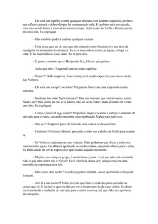 – Ele será um espelho contra qualquer criatura com poderes especiais, porém o
seu reflexo causará o dobro do que for arremessado nele. E também será um escudo,
mas um escudo físico e mental ao mesmo tempo. Seria como ter Bella e Renata juntas
em uma luta. Eu expliquei

       – Mas também poderá quebrar qualquer escudo.

         – Uma coisa que eu vi, mas que não entendi como funciona é o seu dom de
manipular os elementos da natureza. Eu o vi movendo o vento, as águas, o fogo e a
terra. E foi inacreditável essa visão. Eu ri para eles.

       – È quase o mesmo que o Benjamim faz¿ Eleazar perguntou.

       – Acho que sim!! Respondi sem ter como explicar.

       – Nossa!!! Bella suspirou. Essa criança será muito especial e por isso o medo
dos Volturis.

        – Ele será um vampiro ou lobo? Perguntou Sam com uma expressão muito
estranha.

        – Nenhum dos dois! Será humano!! Mas um humano que viverá muito, como
Nual e eu!! Mas como eu não o vi adulto, não sei se no futuro mais distante ele virará
um lobo. Eu expliquei.

       – Como é possível algo assim? Perguntou Jasper,coçando a cabeça e andando de
um lado para o outro, tentando encontrar uma explicação lógica para tudo isso.

       – Não sei!! Respondi para ele fazendo uma careta de desconforto.

       – Continue! Ordenou Edward, passando a mão nos cabelos de Bella para acamá-
la.

       – Os Volturis seqüestraram um vidente. Mais poderoso que Alice e estão nos
monitorando agora. Eu afirmei apertando as minhas mãos, enquanto olhava para o chão.
Eu tinha medo de ver as expressões apavoradas naquele momento.

        – Marlos, um vampiro grego, é muito bom e justo. E sei que não está contando
tudo o que sabe sobre nós e Nesse!! Eu ri vitoriosa dessa vez, porque essa era uma
pontinha de esperança para nós.

      – Mas como Aro soube? Rosali perguntou irritada, quase quebrando o braço de
Emmett.

        – Aro lê a sua mente!! Então ele tem que fazer o máximo para esconder as
coisas que vê. E inclusive que me deixou ver o futuro através da suas visões. Eu disse
me levantando e andando de um lado para o outro nervosa, até que Jake me apertasse
em seu peito.
 