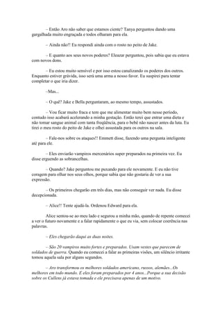 – Então Aro não saber que estamos ciente? Tanya perguntou dando uma
gargalhada muito engraçada e todos olharam para ela.

       – Ainda não!! Eu respondi ainda com o rosto no peito de Jake.

      – E quanto aos seus novos poderes? Eleazar perguntou, pois sabia que eu estava
com novos dons.

       – Eu estou muito sensível e por isso estou canalizando os poderes dos outros.
Enquanto estiver grávida, isso será uma arma a nosso favor. Eu suspirei para tentar
completar o que iria dizer.

       –Mas...

       – O quê? Jake e Bella perguntaram, ao mesmo tempo, assustados.

         – Vou ficar muito fraca e tem que me alimentar muito bem nesse período,
contudo isso acabará acelerando a minha gestação. Então terei que entrar uma dieta e
não tomar sangue animal com tanta freqüência, para o bebê não nascer antes da luta. Eu
tirei o meu rosto do peito de Jake e olhei assustada para os outros na sala.

        – Fale-nos sobre os ataques!! Emmett disse, fazendo uma pergunta inteligente
até para ele.

        – Eles enviarão vampiros mercenários super preparados na primeira vez. Eu
disse erguendo as sobrancelhas.

       – Quando? Jake perguntou me puxando para ele novamente. E eu não tive
coragem para olhar nos seus olhos, porque sabia que não gostaria de ver a sua
expressão.

       – Os primeiros chegarão em três dias, mas não conseguir ver nada. Eu disse
decepcionada.

       – Alice!! Tente ajudá-la. Ordenou Edward para ela.

         Alice sentou-se ao meu lado e segurou a minha mão, quando de repente comecei
a ver o futuro novamente e a falar rapidamente o que eu via, sem colocar coerência nas
palavras.

       – Eles chegarão daqui as duas noites.

       – São 20 vampiros muito fortes e preparados. Usam vestes que parecem de
soldados de guerra. Quando eu comecei a falar as primeiras visões, um silêncio irritante
tomou aquela sala por alguns segundos.

       – Aro transformou os melhores soldados americano, russos, alemães...Os
melhores em todo mundo. E eles foram preparados por 4 anos...Porque a sua decisão
sobre os Cullens já estava tomada e ele precisava apenas de um motivo.
 
