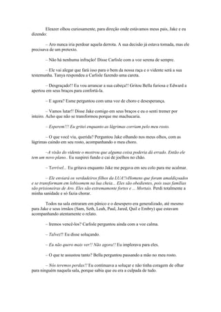 Eleazer olhou curiosamente, para direção onde estávamos meus pais, Jake e eu
dizendo:

        – Aro nunca iria perdoar aquela derrota. A sua decisão já estava tomada, mas ele
precisava de um pretexto.

       – Não há nenhuma infração! Disse Carlisle com a voz serena de sempre.

       – Ele vai alegar que fará isso para o bem da nossa raça e o vidente será a sua
testemunha. Tanya respondeu a Carlisle fazendo uma careta.

        – Desgraçado!! Eu vou arrancar a sua cabeça!! Gritou Bella furiosa e Edward a
apertou em seus braços para confortá-la.

       – E agora? Esme perguntou com uma voz de choro e desesperança.

         – Vamos lutar!! Disse Jake comigo em seus braços e eu o senti tremer por
inteiro. Acho que não se transformou porque me machucaria.

       – Esperem!!! Eu gritei enquanto as lágrimas corriam pelo meu rosto.

       – O que você viu, querida? Perguntou Jake olhando nos meus olhos, com as
lágrimas caindo em seu rosto, acompanhando o meu choro.

       –A visão do vidente o mostrou que alguma coisa poderia dá errado. Então ele
tem um novo plano.. Eu suspirei fundo e cai de joelhos no chão.

       – Terrível... Eu gritava enquanto Jake me pegava em seu colo para me acalmar.

        – Ele enviará os verdadeiros filhos da LUA!!vHomens que foram amaldiçoados
e se transformam em lobisomem na lua cheia... Eles são obedientes, pois suas famílias
são prisioneiras de Aro. Eles são extremamente fortes e ... Mortais. Perdi totalmente a
minha sanidade e só fazia chorar.

        Todos na sala entraram em pânico e o desespero era generalizado, até mesmo
para Jake e seus irmãos (Sam, Seth, Leah, Paul, Jared, Quil e Embry) que estavam
acompanhando atentamente o relato.

       – Iremos vencê-los? Carlisle perguntou ainda com a voz calma.

       – Talvez!! Eu disse soluçando.

       – Eu não quero mais ver!! Não agora!! Eu implorava para eles.

       – O que te assustou tanto? Bella perguntou passando a mão no meu rosto.

        – Nós teremos perdas!! Eu continuava a soluçar e não tinha coragem de olhar
para ninguém naquela sala, porque sabia que eu era a culpada de tudo.
 