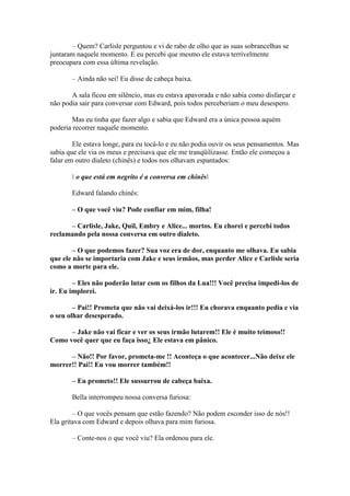 – Quem? Carlisle perguntou e vi de rabo de olho que as suas sobrancelhas se
juntaram naquele momento. E eu percebi que mesmo ele estava terrivelmente
preocupara com essa última revelação.

       – Ainda não sei! Eu disse de cabeça baixa.

       A sala ficou em silêncio, mas eu estava apavorada e não sabia como disfarçar e
não podia sair para conversar com Edward, pois todos perceberiam o meu desespero.

        Mas eu tinha que fazer algo e sabia que Edward era a única pessoa aquém
poderia recorrer naquele momento.

        Ele estava longe, para eu tocá-lo e eu não podia ouvir os seus pensamentos. Mas
sabia que ele via os meus e precisava que ele me tranqüilizasse. Então ele começou a
falar em outro dialeto (chinês) e todos nos olhavam espantados:

        o que está em negrito é a conversa em chinês

       Edward falando chinês:

       – O que você viu? Pode confiar em mim, filha!

      – Carlisle, Jake, Quil, Embry e Alice... mortos. Eu chorei e percebi todos
reclamando pela nossa conversa em outro dialeto.

        – O que podemos fazer? Sua voz era de dor, enquanto me olhava. Eu sabia
que ele não se importaria com Jake e seus irmãos, mas perder Alice e Carlisle seria
como a morte para ele.

        – Eles não poderão lutar com os filhos da Lua!!! Você precisa impedi-los de
ir. Eu implorei.

        – Pai!! Prometa que não vai deixá-los ir!!! Eu chorava enquanto pedia e via
o seu olhar desesperado.

      – Jake não vai ficar e ver os seus irmão lutarem!! Ele é muito teimoso!!
Como você quer que eu faça isso¿ Ele estava em pânico.

      – Não!! Por favor, prometa-me !! Aconteça o que acontecer...Não deixe ele
morrer!! Pai!! Eu vou morrer também!!

       – Eu prometo!! Ele sussurrou de cabeça baixa.

       Bella interrompeu nossa conversa furiosa:

        – O que vocês pensam que estão fazendo? Não podem esconder isso de nós!!
Ela gritava com Edward e depois olhava para mim furiosa.

       – Conte-nos o que você viu? Ela ordenou para ele.
 