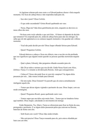 As lagrimas rolaram pelo meu rosto e se Edward pudesse chorar o faria naquele
momento. Ele ficou de cabeça baixa e não respondeu nada para ela.

       – Isso não é justo!! Disse Carlisle.

       – O que estão escondendo? Gritou Rosali quebrando um vaso.

       – Nesse, Diga-me? Jake disse gentilmente pra mim, enquanto eu desviava os
meus olhos dos seus.

        –Na hora certa vocês saberão o que será feito... O futuro só depende da decisão
que tomamos!! Eu respondi para ele, ainda de cabeça baixa para não me entregar. Eu
sabia que ele não agüentaria se eu contasse naquele momento e iria guardar até o último
momento.

       – Você não pode decidir por nós! Disse Jasper olhando furioso para Edward.

       – Quem? Perguntou Carlisle.

        Edward abaixou a cabeça e ficou em silêncio, mas a sua dor era tão profunda
que isso significava que alguém muito querido ou pessoas queridas morreriam naquele
dia.

       – Qual o plano, Edward¿ Jake perguntou olhando acusador para ele.

        – São 20 ao todos e teremos que nos dividir. Então Nesse ficará com Alice,
Zefrina e Tanya. E o restante se dividirá pela floresta. Acho que conseguiremos.

       – Calma ai!! Nesse não pode ficar só com três vampiras!! Se algum deles
passarem por nós... Jake rosnou irritado para Edward.

        – Ele tem razão. Disse Emmett!! Eu percebi que ele estava estranhamente
inteligente aquele dia.

      – Temos que deixar alguns vigiando o perímetro da casa. Disse Jasper, com seu
modo estrategista.

       – Quem? Perguntou Rosali, quase quebrando outro vaso.

        – Vamos supor que um deles seja muito forte... Temos que ter lutadores fortes
aqui também. Disse Jasper, calculando os movimentos do inimigo.

        Então Benjamim, Tia, Altair e Tanya se ofereceram para ficar na frente da casa,
protegendo o perímetro. E se algum deles passassem pelos que estavam na floresta,
bateriam de frente com eles.

       – Seth ficará com vocês!! Disse Jake ainda irritado.

        – Não será preciso! Disse Tanya rosnando para ele, pois estava ofendida por
lutar com um lobo.
 