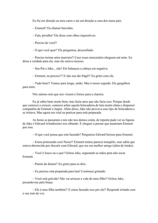 Eu fui em direção ao meu carro e sai em direção a casa dos meus pais.

       – Emmett? Eu chamei baixinho.

       – Fala, pirralha? Ele disse com olhos inquisitivos.

       – Preciso de você!!

       – O que você quer? Ele perguntou, desconfiado.

        – Preciso treinar artes marciais!! Caso esses mercenário cheguem até mim. Eu
disse a verdade para ele, mas ele estava receoso.

       – Seu Pai e Jake... não! Ele balançou a cabeça em negativa.

       – Emmett, eu preciso!!! E não sou tão frágil!! Eu gritei com ele.

       – Tudo bem!! Vamos para longe, então. Mas é nosso segredo. Ele gargalhou
para mim.

       Nós saímos sem que nos vissem e fomos para a clareira.

         Eu já sabia lutar muito bem, mas fazia anos que não fazia isso. Porque desde
que comecei a crescer, comecei achar aquela brincadeira de luta muito chata e dispensei
companhia de Emmett e Jasper. Além disso, Jake não provava esse tipo de brincadeira e
se irritava. Mas agora era vital eu praticar para está preparada.

        As horas se passaram e nós não nos demos conta, de repente pude ver as figuras
de Jake e Edward irritadíssimo nos olhando. E cheguei a pensar que matariam Emmett
por isso.

       – O que você pensa que está fazendo? Perguntou Edward furioso para Emmett.

        – Estou praticando com Nesse!! Emmett tentou parecer tranqüilo, mas sabia que
estava aborrecido por discutir com Edward, que era seu melhor amigo (além de irmão).

      – Você é louco ou o que? Gritou Jake, segurando as mãos para não socar
Emmett.

       – Parem de drama!! Eu gritei para os dois.

       – Eu preciso está preparada para luta! Continuei gritando.

      – Você está grávida! Não vai arriscar a vida do meu filho!! Gritou Jake,
puxando-me pelo braço.

        – Ele é meu filho também!! E estou fazendo isso por ele!! Respondi irritada com
o seu tom de voz.
 