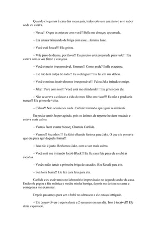 Quando chegamos à casa dos meus pais, todos estavam em pânico sem saber
onde eu estava.

       – Nesse!! O que aconteceu com você? Bella me abraçou apavorada.

       – Ela estava brincando de briga com esse....Gruniu Jake.

       – Você está louca!!! Ela gritou.

        – Mãe pare de drama, por favor!! Eu preciso está preparada para tudo!!! Eu
estava com a voz firme e corajosa.

       – Você é muito irresponsável, Emmett!! Como pode? Bella o acusou.

       – Ele não tem culpa de nada!! Eu o obriguei!! Eu fui em sua defesa.

       – Você continua incrivelmente irresponsável!! Falou Jake irritado comigo.

       – Jake!! Pare com isso!! Você está me ofendendo!!! Eu gritei com ele.

       – Não se atreva a colocar a vida do meu filho em risco!!! Eu não a perdoaria
nunca!! Ele gritou de volta.

       – Calma!! Não aconteceu nada. Carlisle tentando apaziguar o ambiente.

        Eu podia sentir Jasper agindo, pois os ânimos de repente haviam mudado e
estava mais calma.

       – Vamos fazer exame Nesse¿ Chamou Carlisle.

        – Vamos!! Sozinhos!!! Eu falei olhando furiosa para Jake. O que ele pensava
que era para agir daquela forma!!

       – Isso não é justo. Reclamou Jake, com a voz mais calma.

       – Você está me irritando Jacob Black!! Eu fiz cara feia para ele e subi as
escadas.

       – Vocês estão tendo a primeira briga de casados. Riu Rosali para ele.

       – Sua loira burra!! Ele fez cara feia para ela.

       Carlisle e eu estávamos no laboratório improvisado no segundo andar da casa.
Então ele pegou a fita métrica e mediu minha barriga, depois me deitou na cama e
começou a me examinar.

       Depois passamos para ver o bebê no ultrasson e ele estava intrigado.

        – Ele desenvolveu o equivalente a 2 semanas em um dia. Isso é incrível!! Ele
dizia espantado.
 