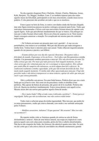 No dia seguinte chegaram Peter, Charlotte, Alistair, Charles, Makenna, Amun,
Kebi, Benjami, Tia, Maggie, Siobhan, Liam. E eu também repassei para eles todos
aqueles meses de felicidade, participando-os do meu crescimento, usando meus novos
poderes. E eles pareciam não acreditar em todo o que eu os mostrava.

        Estava quase na hora da festa, os outros convidados ainda não haviam chegado,
mas uma figura misteriosa pareceu na porta e entregou um pacote para Esme. Todos que
estávamos entusiasmadas e felizes com meu aniversário ficaram tensos de repente com
aquela figura. Acho que perceberam imediatamente do que se tratava. Ela entregou ao
meu pai e todos ficaram observando. Havia um clima de suspense no ar. Nem mesmo
Jasper conseguiu amenizar a situação. Foi complicado até mesmo para ele controlar
tanta tensão.

        – Os Volturis enviaram um presente para você, querida! - A sua voz era
perturbadora, mas tentava ser aveludada. Meu pai não deixaria que nada estragasse a
minha festa. Tentou fazer o máximo para suar casual. Todos olhavam inquisitivamente
quando ele me passou o pacote e um bilhete:

        – Estamos felizes por esse dia tão especial, Renesmee. Desejamos toda a
felicidade do mundo. Esperamos vê-la em breve. - Eu li alto e um frio percorreu a minha
espinha. Um pensamento sombrio percorreu o meu ser: Eles não desistiram de mim! Eu
tinha certeza que não. Por mais que tudo parecesse bem naquele momento, era um
claro aviso que eles voltariam para me ver e averiguar os meus poderes. Eles sabiam
que sendo filha de vampiros tão talentosos, eu teria algum dom útil a oferecer. Se
soubessem realmente a minha capacidade, acho que não teriam desistido da luta. Tive
muito medo naquele momento. Vi minha mãe olhar apavorada para meu pai. Fingi não
perceber nada e não deixei transparecer os meus temores, apesar de saber que meu pai
ouvir o que estava pensando.

         Abri o embrulho sem pressa. Era uma linda boneca. Poderia dizer que era a mais
linda que eu já havia visto. Seu rosto era de porcelana e todos os detalhes eram
perfeitos. Mas apesar da beleza do presente, não gostei de tê-lo recebido. Preferia não
tê-lo ali. Queria me desfazer imediatamente. Estava tensa demais com aquele aviso.
Mesmo assim abri um sorriso para quebrar aquele clima de tensão.

      – Ela é muito linda!! Olha só mãe como é delicada e perfeita!! – Tentei parecer
empolgada. Sabia que não acreditariam, mas não custava nada tentar.

       Todos riam e achavam graça da minha ingenuidade. Mas meu pai, que podia ler
os meus pensamentos, soube que estava chateada, com medo e me sentindo ameaçada
pelos Volturis:

       – Malditos assassinos, italianos!! O que querem? Me assustar? Mas isso não
vai acontecer!!

        De repente minha visão se iluminou quando ele entrou na sala de forma
deslumbrante e amável. Além de uma beleza natural, sua roupa era impecável e nem
parecia àquele cara com calça jeans rascadas, peitos de fora e cabelos desarrumados.
Não havia não ninguém tão lindo, tão formoso, tão adorável quanto meu Jake. Eu nem
me dei conta que a sala estava cheia de convidados me olhando atentamente quando
 