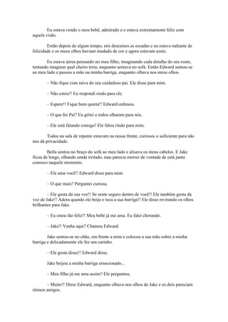 Eu estava vendo o meu bebê, admirado o e estava extremamente feliz com
aquela visão.

        Então depois de algum tempo, nós descemos as escadas e eu estava radiante de
felicidade e os meus olhos haviam mudado de cor e agora estavam azuis.

       Eu estava aérea pensando no meu filho, imaginando cada detalhe do seu rosto,
tentando imaginar qual cheiro teria, enquanto sentava no sofá. Então Edward sentou-se
ao meu lado e passou a mão na minha barriga, enquanto olhava nos meus olhos.

       – Não fique com raiva do seu cuidadoso pai. Ele disse para mim.

       – Não estou!! Eu respondi rindo para ele.

       – Espere!! Fique bem quieta!! Edward ordenou.

       – O que foi Pai? Eu gritei e todos olharam para nós.

       – Ele está falando comigo! Ele falou rindo para mim.

        Todos na sala de repente estavam na nossa frente, curiosos o suficiente para não
nos dá privacidade.

        Bella sentou no braço do sofá ao meu lado e alisava os meus cabelos. E Jake
ficou de longe, olhando ainda irritado, mas parecia morrer de vontade de está junto
conosco naquele momento.

       – Ele ama você!! Edward disse para mim.

       – O que mais? Perguntei curiosa.

        – Ele gosta da sua voz!! Se sente seguro dentro de você!! Ele também gosta da
voz de Jake!! Adora quando ele beija e toca a sua barriga!! Ele disse revirando os olhos
brilhantes para Jake.

       – Eu estou tão feliz!! Meu bebê já me ama. Eu falei chorando.

       – Jake!! Venha aqui? Chamou Edward.

        Jake sentou-se no chão, em frente a mim e colocou a sua mão sobre a minha
barriga e delicadamente ele fez um carinho.

       – Ele gosta disso!! Edward disse.

       Jake beijou a minha barriga emocionado...

       – Meu filho já me ama assim? Ele perguntou.

       – Muito!! Disse Edward, enquanto olhava nos olhos de Jake e os dois pareciam
ótimos amigos.
 