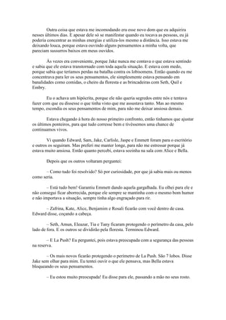 Outra coisa que estava me incomodando era esse novo dom que eu adquirira
nesses últimos dias. E apesar dele só se manifestar quando eu tocava as pessoas, eu já
poderia concentrar as minhas energias e utiliza-los mesmo a distância. Isso estava me
deixando louca, porque estava ouvindo alguns pensamentos a minha volta, que
pareciam sussurros baixos em meus ouvidos.

        Às vezes era conveniente, porque Jake nunca me contava o que estava sentindo
e sabia que ele estava transtornado com toda aquela situação. E estava com medo,
porque sabia que teríamos perdas na batalha contra os lobisomens. Então quando eu me
concentrava para ler os seus pensamentos, ele simplesmente estava pensando em
banalidades como comidas, o cheiro da floresta e as brincadeiras com Seth, Quil e
Embry.

        Eu o achava um hipócrita, porque ele não queria segredos entre nós e tentava
fazer com que eu dissesse o que tinha visto que me assustava tanto. Mas ao mesmo
tempo, escondia os seus pensamentos de mim, para não me deixar ansiosa demais.

        Estava chegando à hora do nosso primeiro confronto, então tínhamos que ajustar
os últimos ponteiros, para que tudo corresse bem e tivéssemos uma chance de
continuamos vivos.

        Vi quando Edward, Sam, Jake, Carlisle, Jaspe e Emmett foram para o escritório
e outros os seguiram. Mas preferi me manter longe, para não me estressar porque já
estava muito ansiosa. Então quanto percebi, estava sozinha na sala com Alice e Bella.

       Depois que os outros voltaram perguntei:

       – Como tudo foi resolvido? Só por curiosidade, por que já sabia mais ou menos
como seria.

        – Está tudo bem! Garantiu Emmett dando aquela gargalhada. Eu olhei para ele e
não consegui ficar aborrecida, porque ele sempre se mantinha com o mesmo bom humor
e não importava a situação, sempre tinha algo engraçado para rir.

      – Zafrina, Kate, Alice, Benjamim e Rosali ficarão com você dentro de casa.
Edward disse, coçando a cabeça.

        – Seth, Amun, Eleazar, Tia e Tany ficaram protegendo o perímetro da casa, pelo
lado de fora. E os outros se dividirão pela floresta. Terminou Edward.

        – E La Push? Eu perguntei, pois estava preocupada com a segurança das pessoas
na reserva.

       – Os mais novos ficarão protegendo o perímetro de La Push. São 7 lobos. Disse
Jake sem olhar para mim. Eu tentei ouvir o que ele pensava, mas Bella estava
bloqueando os seus pensamentos.

       – Eu estou muito preocupada! Eu disse para ele, passando a mão no seus rosto.
 