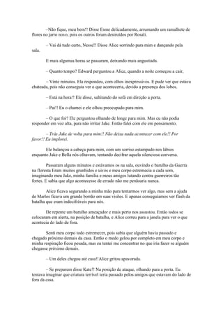 –Não fique, meu bem!! Disse Esme delicadamente, arrumando um ramalhete de
flores no jarro novo, pois os outros foram destruídos por Rosali.

        – Vai dá tudo certo, Nesse!! Disse Alice sorrindo para mim e dançando pela
sala.

        E mais algumas horas se passaram, deixando mais angustiada.

        – Quanto tempo? Edward perguntou a Alice, quando a noite começou a cair,

       – Vinte minutos. Ela respondeu, com olhos inexpressivos. E pude ver que estava
chateada, pois não conseguia ver o que aconteceria, devido a presença dos lobos.

        – Está na hora!! Ele disse, saltitando do sofá em direção a porta.

        – Pai!! Eu o chamei e ele olhou preocupado para mim.

       – O que foi? Ele perguntou olhando de longe para mim. Mas eu não podia
responder em voz alta, para não irritar Jake. Então falei com ele em pensamento.

        – Trás Jake de volta para mim!! Não deixa nada acontecer com ele!! Por
favor!! Eu implorei.

       Ele balançou a cabeça para mim, com um sorriso estampado nos lábios
enquanto Jake e Bella nós olhavam, tentando decifrar aquela silenciosa conversa.

         Passaram alguns minutos e estávamos os na sala, ouvindo o barulho da Guerra
na floresta Eram muitos grunhidos e uivos e meu corpo estremecia a cada som,
imaginando meu Jake, minha família e meus amigos lutando contra guerreiros tão
fortes. E sabia que algo acontecesse de errado não me perdoaria nunca.

        Alice ficava segurando a minha mão para tentarmos ver algo, mas sem a ajuda
de Marlos ficava um grande borrão em suas visões. E apenas conseguíamos ver flash da
batalha que eram indecifráveis para nós.

       De repente um barulho ameaçador e mais perto nos assustou. Então todos se
colocaram em alerta, na posição de batalha, e Alice correu para a janela para ver o que
acontecia do lado de fora.

       Senti meu corpo todo estremecer, pois sabia que alguém havia passado e
chegado próximo demais da casa. Então o medo gelou por completo em meu corpo e
minha respiração ficou pesada, mas eu tentei me concentrar no que iria fazer se alguém
chegasse próximo demais.

        – Um deles chegou até casa!!Alice gritou apavorada.

        – Se preparem disse Kate!! Na posição de ataque, olhando para a porta. Eu
tentava imaginar que criatura terrível teria passado pelos amigos que estavam do lado de
fora da casa.
 
