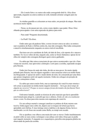 – Ele é muito forte e os outros não estão conseguindo detê-lo. Alice disse
apavorada, enquanto eu estava estática no sofá, tentando arrumar coragem para me
levantar.

       As minhas guardiãs se colocaram ao meu redor, em posição de ataque. Mas tudo
aconteceu muito rápido.

       – Nesse, se ele passar por nós, corra o mais rápido o que puder. Disse Alice
olhando preocupada e com uma expressão de pânico para mim.

       – Para onde? Perguntei desorientada.

       – La Push!! Ela disse.

        Então antes que ela pudesse falar, o nosso invasor estava na sala e eu tentava
usar os poderes de Kate e Zafrina contra ela, mas não conseguia. Mas todas começaram
a atacá-lo simultaneamente enquanto eu estava imóvel encolhida.

       Ouvimos um uivo estridente de Seth, do lado de fora, e de repente ele o atacava
também. Eu via os vultos da luta, naquela sala, como se fosses fantasma e apesar de ter
olhos de vampiro não conseguia distinguir quem estava ganhando.

        Eu sabia que Jake estava consciente do que estava acontecendo e que ele e Sam
viriam me socorrer, mas aproveitei a distração e corri para a cozinha, esperando escapar
pela floresta.

        Então tirei forças de onde não tinha, devido ao meu pavor, fui muito rápida
pulando para floresta, mas em alguns segundos o meu assassino estava na minha frente
me bloqueando. E apesar de sentir o medo dentro de mim, fui consumida por uma fúria
que jamais imaginara sentir até aquele momento. Então me coloquei em posição de
ataque e começamos a lutar.

        Eu sabia que estava muito forte, mas as esperanças de vencê-lo eram remota e
mil coisas se passaram na minha mente naquele momento: – Será que dará tempo de
alguém me socorrer? Porque os nossos amigos foram derrotados tão facilmente?Será
que eu sobreviverei?

       Estávamos lutando, usando as técnicas de artes marciais que havia aprendido
com Emmett para atingi-lo, e percebi que isso o afetava. Então ele não era totalmente
imune a mim. Eu disse para mim mesma com esperança de vencê-lo.

         Fiz um esforço mental e consegui canalizar os poderes de Kate mesmo sem
tocá-la. Então joguei raios sobre ele, depois usei os truques de tortura que havia
aprendido com Zafrina. E meu inimigo estava indefeso e de alguma forma, havia o
machucado e se ele fosse um escudo como Bella, eu rompi esse escudo.

        Ele se ajoelhou e me olhava com muita dor sem se mover. Então imediatamente
eu pulei sobre as suas costas e arranquei a sua cabeça com toda a força que eu podia
usar naquele momento. E enquanto eu o esquartejava, percebia uma pequena platéia me
observando da janela da cozinha.
 