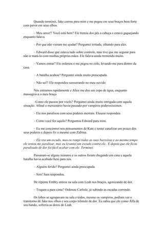 Quando terminei, Jake correu para mim e me pegou em seus braços bem forte
com pavor em seus olhos.

       – Meu amor!! Você está bem? Ele tremia dos pés a cabeça e estava gaguejando
enquanto falava.

        – Por que não vieram me ajudar? Perguntei irritada, olhando para eles.

        – Edward disse que estava tudo sobre controle, mas tive que me segurar para
não ir matá-lo com minhas próprias mãos. Ele falava ainda tremendo muito.

        – Vamos entrar? Ele ordenou e me pegou no colo, levando-me para dentro da
casa.

        – A batalha acabou? Perguntei ainda muito preocupada.

        – Não sei!! Ele respondeu sussurrando no meu ouvido.

      Nós entramos rapidamente e Alice me deu um copo de água, enquanto
massageava o meu braço.

        –Como ele passou por vocês? Perguntei ainda muito intrigada com aquela
situação. Afinal o mercenário havia passado por vampiros poderosíssimos.

        – Ele nos paralisou com seus poderes mentais. Eleazar respondeu.

        – Como você fez aquilo? Perguntou Edward para mim.

       – Eu me concentrei nos pensamentos de Kate e tentei canalizar um pouco dos
seus poderes e depois fiz o mesmo com Zafrina.

        – Ele era um escudo, mas eu rompi todas as suas barreiras e ao mesmo tempo
ele tentou me paralisar, mas eu levantei um escudo contra ele.. E depois que ele ficou
paralisado de dor foi fácil acabar com ele. Terminei.

        Passaram-se alguns minutos e os outros foram chegando em casa e aquela
batalha havia acabado bem para nós.

        – Alguém ferido? Perguntei ainda preocupada.

        – Sim! Sam respondeu.

        De repente Embry entrou na sala com Leah nos braços, agonizando de dor.

        – Tragam a para cima? Ordenou Carlisle, já subindo as escadas correndo.

        Os lobos se agrupavam na sala e todos, mesmo os vampiros, podiam ver o
transtorno de Jake nos olhos e seu corpo trêmulo de dor. Eu sabia que ele como Alfa de
seu bando, sofreria as dores de Leah.
 