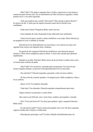 – Não!! Não!!! Ele gritava enquanto Sam e Embry seguravam os seus braços e
arrastavam para fora da casa. Ele se transformou em lobo em poucos segundos e todos
podiam ouvir o seu choro agoniado.

        – Acho que quebrei uma costela!! Dói muito!! Não consigo respirar direito!!!
Eu gritava de dor. E sabia que até aquele momento nunca havia sentido coisa
semelhante.

       – Onde está Carlisle? Perguntou Bella, muito nervosa.

       – Está cuidando de Leah. Respondeu Esme aflita pelo meu sofrimento.

       – Vamos levá-la para o quarto e tentar imobilizar o seu corpo. Disse Edward, já
me pegando no colo e subindo as escadas.

       Edward me levou delicadamente em seus braços e me colocou na cama. Em
seguida Esme entrou com algumas talas e ataduras.

       Eu gemia de dor enquanto Edward me imobilizava, mas demorou poucos
minutos e Alice trouxe analgésicos para eu beber. E estava tão cansada que adormeci
rapidamente.

        Quando eu acordei, Edward e Bella estava de pé em frente a minha cama como
se fossem duas estátuas de pedra.

      – Jake!!!Jake!! Eu sussurrava, ansiando pela sua presença. Era incrível que
mesmo naquela situação, eu precisava desesperadamente tê-lo ao meu lado.

       – Ele está bem!!! Edward respondeu, passando a mão em meus cabelos.

       – Só ficou fora do controle quando a viu daquele jeito. Bella completou e Sam o
levou embora.

       – Quero vê-lo!! Eu implorei chorando.

       – Tudo bem! Vou chamado. Edward respondeu tranquilamente para mim.

       Alguns minutos se passaram e a porta abriu.

       Jake entrou com Edward, com o rosto triste, sombrio, preocupado e cansado.

        – Hei!! Você está horrível!!! Eu disse para quebrar o gelo, enquanto Edward e
Bella saiam.

       – Eu não dormi nada!!! Estava muito preocupado com você. Ele disse enquanto
segurava minha mão e beijava a minha testa.

       – Desculpa por preocupar você? Eu disse olhando tristonhamente para ele.
 
