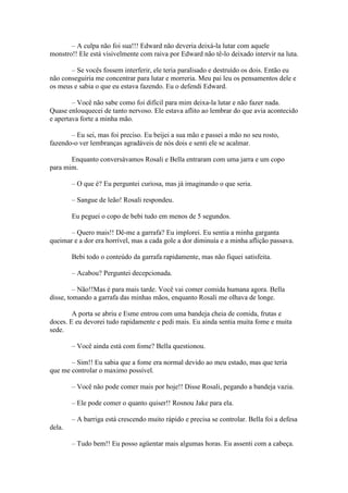 – A culpa não foi sua!!! Edward não deveria deixá-la lutar com aquele
monstro!! Ele está visivelmente com raiva por Edward não tê-lo deixado intervir na luta.

       – Se vocês fossem interferir, ele teria paralisado e destruído os dois. Então eu
não conseguiria me concentrar para lutar e morreria. Meu pai leu os pensamentos dele e
os meus e sabia o que eu estava fazendo. Eu o defendi Edward.

        – Você não sabe como foi difícil para mim deixa-la lutar e não fazer nada.
Quase enlouquecei de tanto nervoso. Ele estava aflito ao lembrar do que avia acontecido
e apertava forte a minha mão.

       – Eu sei, mas foi preciso. Eu beijei a sua mão e passei a mão no seu rosto,
fazendo-o ver lembranças agradáveis de nós dois e senti ele se acalmar.

       Enquanto conversávamos Rosali e Bella entraram com uma jarra e um copo
para mim.

        – O que é? Eu perguntei curiosa, mas já imaginando o que seria.

        – Sangue de leão! Rosali respondeu.

        Eu peguei o copo de bebi tudo em menos de 5 segundos.

       – Quero mais!! Dê-me a garrafa? Eu implorei. Eu sentia a minha garganta
queimar e a dor era horrível, mas a cada gole a dor diminuía e a minha aflição passava.

        Bebi todo o conteúdo da garrafa rapidamente, mas não fiquei satisfeita.

        – Acabou? Perguntei decepcionada.

         – Não!!Mas é para mais tarde. Você vai comer comida humana agora. Bella
disse, tomando a garrafa das minhas mãos, enquanto Rosali me olhava de longe.

        A porta se abriu e Esme entrou com uma bandeja cheia de comida, frutas e
doces. E eu devorei tudo rapidamente e pedi mais. Eu ainda sentia muita fome e muita
sede.

        – Você ainda está com fome? Bella questionou.

       – Sim!! Eu sabia que a fome era normal devido ao meu estado, mas que teria
que me controlar o maximo possível.

        – Você não pode comer mais por hoje!! Disse Rosali, pegando a bandeja vazia.

        – Ele pode comer o quanto quiser!! Rosnou Jake para ela.

        – A barriga está crescendo muito rápido e precisa se controlar. Bella foi a defesa
dela.

        – Tudo bem!! Eu posso agüentar mais algumas horas. Eu assenti com a cabeça.
 