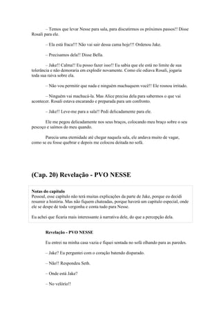 – Temos que levar Nesse para sala, para discutirmos os próximos passos!! Disse
Rosali para ele.

       – Ela está fraca!!! Não vai sair dessa cama hoje!!! Ordenou Jake.

       – Precisamos dela!! Disse Bella.

        – Jake!! Calma!! Eu posso fazer isso!! Eu sabia que ele está no limite de sua
tolerância e não demoraria em explodir novamente. Como ele odiava Rosali, jogaria
toda sua raiva sobre ela.

       – Não vou permitir que nada e ninguém machuquem você!! Ele rosnou irritado.

       – Ninguém vai machucá-la. Mas Alice precisa dela para sabermos o que vai
acontecer. Rosali estava encarando e preparada para um confronto.

       – Jake!! Leve-me para a sala!! Pedi delicadamente para ele.

       Ele me pegou delicadamente nos seus braços, colocando meu braço sobre o seu
pescoço e saímos do meu quando.

       Parecia uma eternidade até chegar naquela sala, ele andava muito de vagar,
como se eu fosse quebrar e depois me colocou deitada no sofá.




(Cap. 20) Revelação - PVO NESSE

Notas do capítulo
Pessoal, esse capítulo não terá muitas explicações da parte de Jake, porque eu decidi
resumir a história. Mas não fiquem chateadas, porque haverá um capitulo especial, onde
ele se despe de toda vergonha e conta tudo para Nesse.

Eu achei que ficaria mais interessante à narrativa dele, do que a percepção dela.


       Revelação - PVO NESSE

       Eu entrei na minha casa vazia e fiquei sentada no sofá olhando para as paredes.

       – Jake? Eu perguntei com o coração batendo disparado.

       – Não!! Respondeu Seth.

       – Onde está Jake?

       – No velório!!
 