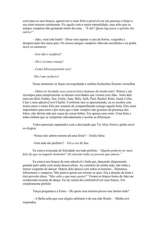corri para os seus braços, agarrei-me o mais forte o possível em seu pescoço e beijei o
seu rosto moreno estonteante. Fiz aquilo com a maior naturalidade, mas acho que os
amigos vampiros não gostaram muito da cena... ”E daí? Quem liga para a opinião dos
outros?”

        – Jake, você está lindo! - Disse sem reparar a cara de horror, vergonha e
desaprovação dos meus pais. Os nossos amigos vampiros olhavam incrédulos e eu podia
ouvir os sussurros:

       – Isso não é saudável!

       – Ela é só uma criança!

       – Como Edward permite isso!

       –Ele é um cachorro!

       Nesse momento eu fiquei envergonhada e minhas bochechas ficaram vermelhar.

        – Odeio ter herdade essa característica humana da minha mãe! -Pensei e me
recompus para cumprimentar os demais convidados que vieram com Jake. Atrás dele
estavam Quil, Embry, Sue, Emily, Sam, Billy, Seth, Paul, Rachel, Kimi, Jared, Colin,
Clair e meu adorável avô Charlie. Conforme iam se apresentando, eu os recebia com
muito amor e muito feliz por estarem ali compartilhando comigo aquela festa. Eles eram
importantes para mim e por mais que o lado vampiro não gostasse da presença dos
lobos, não abriria mão por causa de coisas bobas. Era apenas uma noite. Uma festa e
todos tinham que se comportar educadamente e aceitar as diferenças.

        Todos pareciam espantados com a decoração que Tia Alice fizera e podia ouvir
os elogios:

       –Nossa eles sabem mesmo dá uma festa!! – Emily falou

       –Está tudo tão perfeito!! – Foi a vez de Sue.

         Eu estava extasiada de felicidade era tudo perfeito. “Alguém poderia ser mais
feliz do que eu naquele momento? Ali estavam todas as pessoas que amava.”

         Eu estava nos braços do meu adorável e lindo pai, dançando alegremente,
girando pelo salão com muita desenvoltura. Ao contrário da minha mãe, não tinha a
menor vergonha de dançar. Depois dele dancei com todos os homens... Humanos,
lobisomens e vampiros. Não parava quieta um minuto se quer. Era a atração da festa e
tirei proveito disso. “Mas sabe o que mais gostei?” Foram os braços fortes de Jake me
conduzindo na pista de dança. Eu me sentia tão confortável em seus braços. Era
simplesmente perfeito

       Tanya perguntava a Esme: - De quem essa menina puxou esse ânimo todo?

       – A Bella acha que essa alegria saltitante é da sua mãe Renêe. – Minha avó
respondeu.
 