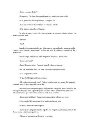 – Estou com cara de dor?

       – Um pouco. Ele disse, balançando a cabeça para frente e para trás.

       – Não quero que Jake se preocupe. Disse para ele.

       – Isso será impossível quando ele te ver nesse estado.

       – OK! Vamos entrar logo. Ordenei.

       Ele colocou o meu braço sobre o seu pescoço, segurou em minha cintura e me
apoiou para me levar.

       – Pronta?

       – Sim!!

        Quando nós entramos todos nos olharam com incredulidade, porque a minha
barriga estava enorme e aparentava 7 ou 8 meses, além de está com expressão de dor e
sofrimento.

       Jake se dirigiu até nós dois e me perguntou beijando a minha testa:

       – Como você está?

       – Bem!!Só muito triste! Eu menti para ele não se preocupar.

       – Eu vou acomodar você. Ele disse e depois me pegou no colo.

       – Ai!! Eu gemi baixinho.

       – O que foi? Ele perguntou assustado.

       – Ele está muito agitado hoje!! Está me machucando um pouco. Eu respondi,
tentando parecer despreocupada e sem dor.

        Jake me olhava com preocupação enquanto me carregava, mas o seu rosto era
ainda pior do que o meu. E percebi que o seu olhar estava inexpressível e haviam
olheiras imensas que tornavam o seu rosto ainda mais sombrio.

       – Como você está Jake? Eu perguntei, passando a mão em seu rosto.

       – Suportando!! Ele sussurrou, desviando os olhos de mim.

       – Nesse! Chamou Charlie surpreso.

       – Como essa barriga cresceu tão rápido? Ele perguntou, olhando para mim de
forma muito estranha e inquisitiva.

       – São meus hormônios acelerados. Lembrei-o.
 