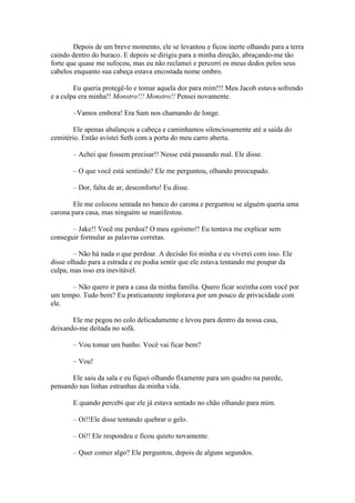 Depois de um breve momento, ele se levantou e ficou inerte olhando para a terra
caindo dentro do buraco. E depois se dirigiu para a minha direção, abraçando-me tão
forte que quase me sufocou, mas eu não reclamei e percorri os meus dedos pelos seus
cabelos enquanto sua cabeça estava encostada nome ombro.

        Eu queria protegê-lo e tomar aquela dor para mim!!! Meu Jacob estava sofrendo
e a culpa era minha!! Monstro!!! Monstro!! Pensei novamente.

       –Vamos embora! Era Sam nos chamando de longe.

        Ele apenas abalançou a cabeça e caminhamos silenciosamente até a saída do
cemitério. Então avistei Seth com a porta do meu carro aberta.

       – Achei que fossem precisar!! Nesse está passando mal. Ele disse.

       – O que você está sentindo? Ele me perguntou, olhando preocupado.

       – Dor, falta de ar, desconforto! Eu disse.

       Ele me colocou sentada no banco do carona e perguntou se alguém queria uma
carona para casa, mas ninguém se manifestou.

       – Jake!! Você me perdoa? O meu egoísmo!! Eu tentava me explicar sem
conseguir formular as palavras corretas.

        – Não há nada o que perdoar. A decisão foi minha e eu viverei com isso. Ele
disse olhado para a estrada e eu podia sentir que ele estava tentando me poupar da
culpa, mas isso era inevitável.

      – Não quero ir para a casa da minha família. Quero ficar sozinha com você por
um tempo. Tudo bem? Eu praticamente implorava por um pouco de privacidade com
ele.

       Ele me pegou no colo delicadamente e levou para dentro da nossa casa,
deixando-me deitada no sofá.

       – Vou tomar um banho. Você vai ficar bem?

       – Vou!

       Ele saiu da sala e eu fiquei olhando fixamente para um quadro na parede,
pensando nas linhas estranhas da minha vida.

       E quando percebi que ele já estava sentado no chão olhando para mim.

       – Oi!!Ele disse tentando quebrar o gelo.

       – Oi!! Ele respondeu e ficou quieto novamente.

       – Quer comer algo? Ele perguntou, depois de alguns segundos.
 
