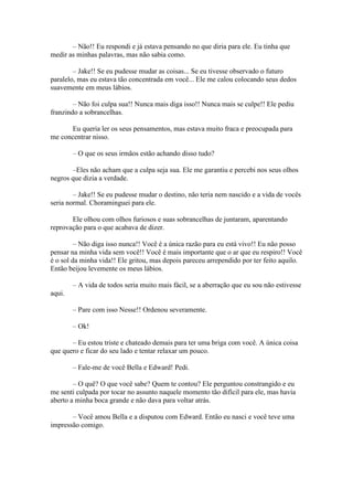 – Não!! Eu respondi e já estava pensando no que diria para ele. Eu tinha que
medir as minhas palavras, mas não sabia como.

        – Jake!! Se eu pudesse mudar as coisas... Se eu tivesse observado o futuro
paralelo, mas eu estava tão concentrada em você... Ele me calou colocando seus dedos
suavemente em meus lábios.

        – Não foi culpa sua!! Nunca mais diga isso!! Nunca mais se culpe!! Ele pediu
franzindo a sobrancelhas.

      Eu queria ler os seus pensamentos, mas estava muito fraca e preocupada para
me concentrar nisso.

        – O que os seus irmãos estão achando disso tudo?

       –Eles não acham que a culpa seja sua. Ele me garantiu e percebi nos seus olhos
negros que dizia a verdade.

        – Jake!! Se eu pudesse mudar o destino, não teria nem nascido e a vida de vocês
seria normal. Choraminguei para ele.

       Ele olhou com olhos furiosos e suas sobrancelhas de juntaram, aparentando
reprovação para o que acabava de dizer.

         – Não diga isso nunca!! Você é a única razão para eu está vivo!! Eu não posso
pensar na minha vida sem você!! Você é mais importante que o ar que eu respiro!! Você
é o sol da minha vida!! Ele gritou, mas depois pareceu arrependido por ter feito aquilo.
Então beijou levemente os meus lábios.

        – A vida de todos seria muito mais fácil, se a aberração que eu sou não estivesse
aqui.

        – Pare com isso Nesse!! Ordenou severamente.

        – Ok!

       – Eu estou triste e chateado demais para ter uma briga com você. A única coisa
que quero e ficar do seu lado e tentar relaxar um pouco.

        – Fale-me de você Bella e Edward! Pedi.

        – O quê? O que você sabe? Quem te contou? Ele perguntou constrangido e eu
me senti culpada por tocar no assunto naquele momento tão difícil para ele, mas havia
aberto a minha boca grande e não dava para voltar atrás.

       – Você amou Bella e a disputou com Edward. Então eu nasci e você teve uma
impressão comigo.
 