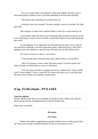 – Eu vou te contar tudo o que aconteceu entre mim e Bella! Ele disse, com o
rosto praticamente colado no meu, a sua mão segurando de forma muito delicada.

        – Não precisa dizer nada hoje!! Eu afirmei para ele.

       – Eu preciso que você entenda!! Só preste atenção e deixa eu terminar. Ele disse
para mim.

        Jake começou a contar como conheceu Bella e como ele se apaixonou por ela.

       E todo aquele relato me deixou com muita pena dele, fazendo-me querer colocá-
lo em meus braços, como se fosse um bebê e cuidar dele!! Queria tomar toda aquela dor
para mim!!

        Eu não agüentar ver as expressões de sofrimento em seu rosto, mas no fim do
seu relato havia redenção e um alívio para tudo aquilo. Então decidi que o faria feliz a
qualquer custa, não importava o que teria que fazer para que ele não sofresse mais.

        Eu cuidaria dele para sempre e o faria feliz!!

        – Você entende agora? Ele disse para mim e depois beijou os meus lábios.

       – Jake!! Eu prometo te amar e fazer feliz para sempre!! Eu disse aquilo com
toda convicção da minha alma (se é que eu tinha uma).

        – Você me salvou de todas as maneiras possíveis e impossíveis!! Você é minha
vida!! O meu refúgio!! Você é o meu Sol!! Eu nunca mais quero ouvir você dizer que
não quer existir, porque isso significa a minha morte




(Cap. 21) Revelação - PVO JAKE

Notas do capítulo
Pessoal, não há como descrever a revelação da relação de Jake e Bella, pela visão de
Nesse, porque ela não conseguiria passar a mesma emoção dele.

Espero que vcs gostem.


                                           Revelação

                                           PVO Jake

       Minha vida mudou completamente quando Isabella Swan se mudou para Forks
há 7 anos atrás, tecendo irremediavelmente as teias no meu destino ao seu.
 
