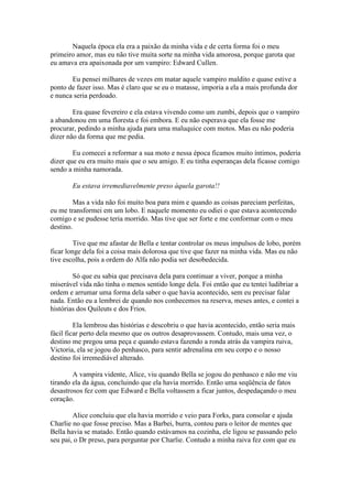 Naquela época ela era a paixão da minha vida e de certa forma foi o meu
primeiro amor, mas eu não tive muita sorte na minha vida amorosa, porque garota que
eu amava era apaixonada por um vampiro: Edward Cullen.

       Eu pensei milhares de vezes em matar aquele vampiro maldito e quase estive a
ponto de fazer isso. Mas é claro que se eu o matasse, imporia a ela a mais profunda dor
e nunca seria perdoado.

        Era quase fevereiro e ela estava vivendo como um zumbi, depois que o vampiro
a abandonou em uma floresta e foi embora. E eu não esperava que ela fosse me
procurar, pedindo a minha ajuda para uma maluquice com motos. Mas eu não poderia
dizer não da forma que me pedia.

        Eu comecei a reformar a sua moto e nessa época ficamos muito íntimos, poderia
dizer que eu era muito mais que o seu amigo. E eu tinha esperanças dela ficasse comigo
sendo a minha namorada.

       Eu estava irremediavelmente preso àquela garota!!

        Mas a vida não foi muito boa para mim e quando as coisas pareciam perfeitas,
eu me transformei em um lobo. E naquele momento eu odiei o que estava acontecendo
comigo e se pudesse teria morrido. Mas tive que ser forte e me conformar com o meu
destino.

         Tive que me afastar de Bella e tentar controlar os meus impulsos de lobo, porém
ficar longe dela foi a coisa mais dolorosa que tive que fazer na minha vida. Mas eu não
tive escolha, pois a ordem do Alfa não podia ser desobedecida.

        Só que eu sabia que precisava dela para continuar a viver, porque a minha
miserável vida não tinha o menos sentido longe dela. Foi então que eu tentei ludibriar a
ordem e arrumar uma forma dela saber o que havia acontecido, sem eu precisar falar
nada. Então eu a lembrei de quando nos conhecemos na reserva, meses antes, e contei a
histórias dos Quileuts e dos Frios.

         Ela lembrou das histórias e descobriu o que havia acontecido, então seria mais
fácil ficar perto dela mesmo que os outros desaprovassem. Contudo, mais uma vez, o
destino me pregou uma peça e quando estava fazendo a ronda atrás da vampira ruiva,
Victoria, ela se jogou do penhasco, para sentir adrenalina em seu corpo e o nosso
destino foi irremediável alterado.

        A vampira vidente, Alice, viu quando Bella se jogou do penhasco e não me viu
tirando ela da água, concluindo que ela havia morrido. Então uma seqüência de fatos
desastrosos fez com que Edward e Bella voltassem a ficar juntos, despedaçando o meu
coração.

        Alice concluiu que ela havia morrido e veio para Forks, para consolar e ajuda
Charlie no que fosse preciso. Mas a Barbei, burra, contou para o leitor de mentes que
Bella havia se matado. Então quando estávamos na cozinha, ele ligou se passando pelo
seu pai, o Dr preso, para perguntar por Charlie. Contudo a minha raiva fez com que eu
 
