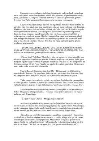 Enquanto girava nos braços de Edward novamente, pude ver Leah entrando no
salão e não gostei muito, mas fiquei na minha. Não arrumaria briga com ela na minha
festa. Certamente os vampiros tomariam partido e os lobos não permitiriam que ela
levasse a pior. Sabia que era melhor me comportar mesmo a contra gosto.

        Ela puxou Jake para dançar e ele foi envergonhado. Para mão fazer desfeita, eu
acredito, ele a pegou pela mão e de repente eles estavam muito juntos na pista de dança.
Ela estava com a cabeça no seu ombro, olhando para mim com cara de desdém. Aquilo
fez surgir uma fúria em mim, que subiu para a minha cabeça. Quando dei por mim,
havia mostrado os destes rugindo muito alto para ela. Todos, vampiros e lobos, se
colocaram em posição de ataque. Mas Jake estava calmo e deu uma ordem para Leah
sair. Meu pai me segurava e sussurrava no meu ouvido para que me acalmasse. Sabia
que se me soltasse, voaria no pescoço dela. Isso era o que realmente queria. Queria
arrebentar aquela cadela.

       – QUEM AQUELA CADELA PENSA QUE É PARA RIR DA MINHA CARA?
PARA ME ENCARAR DESSE JEITO? EU VOU ARRANCAR OS OLHOS DELA PAI? –
Gritava em minha mente. Queria gritar alto, mas me controlei.

        –Calma, Ness! Tudo bem! Ela já foi. – Meu pai sussurrava no meu ouvido, para
disfarçar enquanto todos olhavam para nós. Estavam perplexos com a cena. Acho quem
ninguém esperava que ocorresse. Veja bem, eu só tinha sete anos e já me comportava de
forma possessiva. Ele era “meu” e acho que aquilo ficou claro para todos. Mesmo sem
saber, dei a maior mancada da minha vida.

       Meu tio Emmett deu uma risada divertida: - Tão pequena e já é tão geniosa
quanto à mãe! Rrsrsrs – Ele gargalhou. Acho que para quebrar o clima de tensão. Meu
tio sempre foi muito brincalhão e aquilo talvez ajudasse a descontrair as coisas.

        Todos na sala riam, achando a piada engraçada ou fingindo achar, para quebrar
o clima que havia ficado no ar depois que Leah se retirou da festa. Mas eu ainda estava
vermelha de raiva e se não fossem os humanos... “Eu teria arrancado o pescoço dela”.

        Só Charlie olhava com desconfiança e dizia: -Como pode se tão parecida com
Bella? Tão geniosa e temperamental. – Franziu o cenho e ficou pensativo. Ele ficava
cada vez mais desconfiado.

       – É a convivência, Charlie. – Meu pai respondia rindo.

         As conversas paralelas se formavam e todos já pareciam ter esquecido aquele
inconveniente. Eu estava mais calma e meu pai já não me segurava mais. Até conseguia
rir das piadas que faziam. Acho que foi quando percebeu que tudo tinha acabado, pelo
menos parecia, que Jake veio para mim. Avaliou o meu rosto e depois falou:

         –Ness, Por que você não toca para nós a sua última composição? - Seu sorriso
era irradiante e iluminava todo seu rosto. Às vezes eu tinha a impressão que ele estava
olhando para um diamante ou algo precioso. Meu coração se aquecia quando fazia
aquilo. Sentia-me realmente especial. Tudo em minha volta se iluminava. Era um dom
que só ele tinha... “Até hoje ele consegue fazer com que me sinta dessa forma”.
 