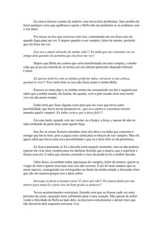 Eu estava furioso a ponto de matá-lo, mas havia dois problemas: Sam proibiu de
fazer qualquer coisa que quebrasse o pacto e Bella não me perdoaria se eu acabasse com
o seu amor.

        Por meses eu tive que conviver com isso, contentando-me em ficar com ela
quando fugia para me ver. E depois quando o seu vampiro, leitor de mentes, permitia
que ela fosse me ver.

       Isso era o maior absurdo da minha vida!!! Eu tinha que me contentar em ser
amigo dela quando ele permitia que ela fosse me ver!!

        Depois que Bella me contou que seria transformada em uma vampira, a minha
vida que já era um miserável, se tornou em um inferno particular chamado Edward
Cullen.

       Eu queria matá-lo com as minhas próprias mãos, arrancar a sua cabeça,
queimá-lo vivo!!! Eu o teria feito se isso não fosse matar a minha Bella.

        Passava os meus dias e as minhas noites me consumindo em dor e angústia por
saber que a minha amada, tão bonita, tão quente, com a pele rosada seria uma morta
viva em tão pouco tempo.

        Então teria que fazer alguma coisa para que ela visse que havia outra
possibilidade, que havia novas perspectivas , que eu a amava e a aceitaria mesmo
amando aquele vampiro. Eu tinha certeza que a faria feliz!!!

        Em uma tarde, quando veio me visitar, eu a beijei, a força, e apesar de não ter
sido retribuído da parte dela, amei aquele beijo.

        Isso fez as coisas ficarem estranhas entre nós dois e eu tinha que concertar o
estrago que havia feito, pois a joguei mais ainda para os braços do seu vampiro. Mas ela
agora sabia que havia uma nova possibilidade e que eu a faria feliz se ela permitisse.

         Eu ficava pensando se foi a decisão certa naquele momento, mas eu não poderia
esperar ela virar uma vampira para me declarar dizendo que a amava, que a esperaria e
ficaria com ela. E sabia que mesmo correndo o risco de perdê-la foi a melhor decisão.

        Além disso, eu também tinha esperanças do vampiro, leitor de mentes, querer se
vingar de mim e querer uma luta, mas isso não ocorreu. E ele foi mais maduro que eu
nesse aspecto, conseguindo me envergonhar na frente da minha amada, e deixando claro
que não me mataria porque isso a faria sofrer.

       Será que eu faria a mesma coisa? É claro que não!! Eu estava doido por um
motivo para matá-lo e faria isso de bom grado se pudesse!!

       Novos acontecimentos ocorreram, fazendo com que eu ficasse cada vez mais
próximo do casal, causando mais sofrimento para o meu coração. Mas apesar de sofrer
vendo a felicidade de Bella ao lado dele, eu precisava está presente e deixar claro que
não desistiria dela enquanto estivesse viva.
 
