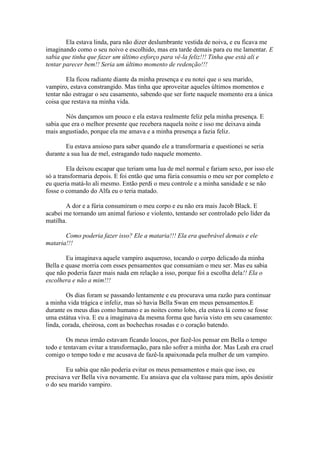 Ela estava linda, para não dizer deslumbrante vestida de noiva, e eu ficava me
imaginando como o seu noivo e escolhido, mas era tarde demais para eu me lamentar. E
sabia que tinha que fazer um último esforço para vê-la feliz!!! Tinha que está ali e
tentar parecer bem!! Seria um último momento de redenção!!!

        Ela ficou radiante diante da minha presença e eu notei que o seu marido,
vampiro, estava constrangido. Mas tinha que aproveitar aqueles últimos momentos e
tentar não estragar o seu casamento, sabendo que ser forte naquele momento era a única
coisa que restava na minha vida.

        Nós dançamos um pouco e ela estava realmente feliz pela minha presença. E
sabia que era o melhor presente que recebera naquela noite e isso me deixava ainda
mais angustiado, porque ela me amava e a minha presença a fazia feliz.

        Eu estava ansioso para saber quando ele a transformaria e questionei se seria
durante a sua lua de mel, estragando tudo naquele momento.

        Ela deixou escapar que teriam uma lua de mel normal e fariam sexo, por isso ele
só a transformaria depois. E foi então que uma fúria consumiu o meu ser por completo e
eu queria matá-lo ali mesmo. Então perdi o meu controle e a minha sanidade e se não
fosse o comando do Alfa eu o teria matado.

        A dor e a fúria consumiram o meu corpo e eu não era mais Jacob Black. E
acabei me tornando um animal furioso e violento, tentando ser controlado pelo líder da
matilha.

       Como poderia fazer isso? Ele a mataria!!! Ela era quebrável demais e ele
mataria!!!

        Eu imaginava aquele vampiro asqueroso, tocando o corpo delicado da minha
Bella e quase morria com esses pensamentos que consumiam o meu ser. Mas eu sabia
que não poderia fazer mais nada em relação a isso, porque foi a escolha dela!! Ela o
escolhera e não a mim!!!

        Os dias foram se passando lentamente e eu procurava uma razão para continuar
a minha vida trágica e infeliz, mas só havia Bella Swan em meus pensamentos.E
durante os meus dias como humano e as noites como lobo, ela estava lá como se fosse
uma estátua viva. E eu a imaginava da mesma forma que havia visto em seu casamento:
linda, corada, cheirosa, com as bochechas rosadas e o coração batendo.

        Os meus irmão estavam ficando loucos, por fazê-los pensar em Bella o tempo
todo e tentavam evitar a transformação, para não sofrer a minha dor. Mas Leah era cruel
comigo o tempo todo e me acusava de fazê-la apaixonada pela mulher de um vampiro.

        Eu sabia que não poderia evitar os meus pensamentos e mais que isso, eu
precisava ver Bella viva novamente. Eu ansiava que ela voltasse para mim, após desistir
o do seu marido vampiro.
 