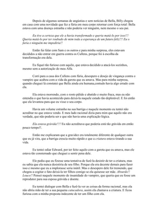 Depois de algumas semanas de angústias e sem noticias de Bella, Billy chegou
em casa com uma novidade que fez a fúria em meu corpo retornar com força total: Bella
estava com uma doença estranha e não poderia ver ninguém, nem mesmo o seu pai.

        Eu tive a certeza que ele a havia transformado e queria matá-lo por isso!!!
Queria matá-lo por ter roubado de mim toda a esperança de um futuro feliz!!! Eu o
faria e ninguém me impediria!!

        Então fui falar com Sam e os outros e para minha surpresa, eles estavam
decididos a não entrar em guerra contra os Cullens, porque foi à escolha da
transformação era dela.

      Eu fiquei tão furioso com aquilo, que estava decidido a atacá-los sozinhos,
mesmo sem a autorização do meu Alfa.

       Corri para a casa dos Cullens com fúria, desespero e desejo de vingança contra o
vampiro que acabou com a vida da garota que eu amava. Mas para minha surpresa,
quando cheguei lá constatei que Bella ainda era humana,contudo havia algo errado com
ela.

        Ela estava morrendo, com o rosto pálido e abatido e muito fraca, mas eu não
entendia o que havia acontecido para deixá-la naquele estado tão deplorável. E foi então
que ela levantou para que eu visse o seu corpo.

        Havia um volume estranho na sua barriga e naquele momento eu tentei não
acreditar no que estava vendo. E meu lado racional dizia para mim que aquilo não era
verdade, que não poderia ser e que não havia uma explicação lógica.

       Ela estava grávida!!!! Eu não acreditava que poderia está tão grávida em então
pouco tempo!!.

        Então me explicaram que a gravidez era totalmente diferente de qualquer outra
que eu já vira, que a barriga crescia muito rápido e que a criatura estava tirando a sua
vida.

        Eu tentei odiar Edward, por ter feito aquilo com a garota que eu amava, mas ele
estava tão consternado que cheguei a sentir pena dele.

        Ele pediu que eu fizesse uma tentativa de fazê-la desistir de ter a criatura, mas
eu sabia que ela nunca desistiria de seu filho. Porque ela era decente demais para fazer
isso e mesmo que eu a implorasse seria inútil. Mas o desespero dele foi tremendo, que
chegou a cogitar o fato deixá-la ter filhos comigo se ela quisesse ser mãe. Absurdo!!
Louco!! Pensei naquele momento de insanidade do vampiro, que queria que eu fosse um
reprodutor para sua esposa grávida e doente.

        Eu tentei dialogar com Bella e fazê-la ver as coisas da forma racional, mas ela
não abriu mão de ter a sua pequena catucadora, assim ela chamava a criatura. E ficou
furiosa com a minha proposta indecente de ter um filho com ela.
 