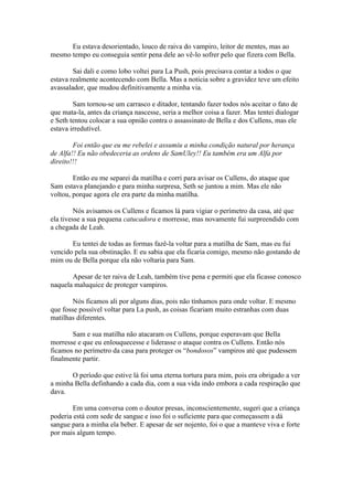 Eu estava desorientado, louco de raiva do vampiro, leitor de mentes, mas ao
mesmo tempo eu conseguia sentir pena dele ao vê-lo sofrer pelo que fizera com Bella.

        Sai dali e como lobo voltei para La Push, pois precisava contar a todos o que
estava realmente acontecendo com Bella. Mas a noticia sobre a gravidez teve um efeito
avassalador, que mudou definitivamente a minha via.

        Sam tornou-se um carrasco e ditador, tentando fazer todos nós aceitar o fato de
que mata-la, antes da criança nascesse, seria a melhor coisa a fazer. Mas tentei dialogar
e Seth tentou colocar a sua opnião contra o assassinato de Bella e dos Cullens, mas ele
estava irredutível.

        Foi então que eu me rebelei e assumiu a minha condição natural por herança
de Alfa!! Eu não obedeceria as ordens de SamUley!! Eu também era um Alfa por
direito!!!

        Então eu me separei da matilha e corri para avisar os Cullens, do ataque que
Sam estava planejando e para minha surpresa, Seth se juntou a mim. Mas ele não
voltou, porque agora ele era parte da minha matilha.

         Nós avisamos os Cullens e ficamos lá para vigiar o perímetro da casa, até que
ela tivesse a sua pequena catucadora e morresse, mas novamente fui surpreendido com
a chegada de Leah.

       Eu tentei de todas as formas fazê-la voltar para a matilha de Sam, mas eu fui
vencido pela sua obstinação. E eu sabia que ela ficaria comigo, mesmo não gostando de
mim ou de Bella porque ela não voltaria para Sam.

       Apesar de ter raiva de Leah, também tive pena e permiti que ela ficasse conosco
naquela maluquice de proteger vampiros.

        Nós ficamos ali por alguns dias, pois não tínhamos para onde voltar. E mesmo
que fosse possível voltar para La push, as coisas ficariam muito estranhas com duas
matilhas diferentes.

       Sam e sua matilha não atacaram os Cullens, porque esperavam que Bella
morresse e que eu enlouquecesse e liderasse o ataque contra os Cullens. Então nós
ficamos no perímetro da casa para proteger os “bondosos” vampiros até que pudessem
finalmente partir.

       O período que estive lá foi uma eterna tortura para mim, pois era obrigado a ver
a minha Bella definhando a cada dia, com a sua vida indo embora a cada respiração que
dava.

        Em uma conversa com o doutor presas, inconscientemente, sugeri que a criança
poderia está com sede de sangue e isso foi o suficiente para que começassem a dá
sangue para a minha ela beber. E apesar de ser nojento, foi o que a manteve viva e forte
por mais algum tempo.
 