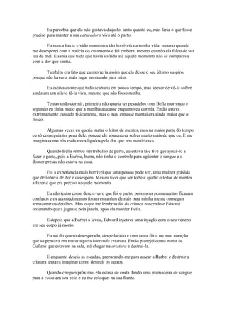 Eu percebia que ela não gostava daquilo, tanto quanto eu, mas faria o que fosse
preciso para manter a sua catucadora viva até o parto.

        Eu nunca havia vivido momentos tão horríveis na minha vida, mesmo quando
me desesperei com a noticia do casamento e fui embora, mesmo quando ela falou de sua
lua de mel. E sabia que tudo que havia sofrido até aquele momento não se comparava
com a dor que sentia.

       Também era fato que eu morreria assim que ela desse o seu último suspiro,
porque não haveria mais lugar no mundo para mim.

        Eu estava ciente que tudo acabaria em pouco tempo, mas apesar de vê-la sofrer
ainda era um alívio tê-la viva, mesmo que não fosse minha.

        Tentava não dormir, primeiro não queria ter pesadelos com Bella morrendo e
segundo eu tinha medo que a matilha atacasse enquanto eu dormia. Então estava
extremamente cansado fisicamente, mas o meu estresse mental era ainda maior que o
físico.

        Algumas vezes eu queria matar o leitor de mentes, mas na maior parte do tempo
eu só conseguia ter pena dele, porque ele aparentava sofrer muito mais do que eu. E me
imagina como nós estávamos ligados pela dor que nos martirizava.

        Quando Bella entrou em trabalho de parto, eu estava lá e tive que ajudá-lo a
fazer o parto, pois a Barbie, burra, não tinha o controle para agüentar o sangue e o
doutor presas não estava na casa.

        Foi a experiência mais horrível que uma pessoa pode ver, uma mulher grávida
que definhava de dor e desespero. Mas eu tiver que ser forte e ajudar o leitor de mentes
a fazer o que era preciso naquele momento.

       Eu não tenho como descrever o que foi o parto, pois meus pensamentos ficaram
confusos e os acontecimentos foram estranhos demais para minha mente conseguir
armazenar os detalhes. Mas o que me lembrou foi da criança nascendo e Edward
ordenando que a jogasse pela janela, após ela morder Bella.

       E depois que a Barbei a levou, Edward injetava uma injeção com o seu veneno
em seu corpo já morto.

        Eu sai do quarto desesperado, despedaçado e com tanta fúria no meu coração
que só pensava em matar aquela horrenda criatura. Então planejei como matar os
Cullens que estavam na sala, até chegar na criatura e destruí-la.

        E enquanto descia as escadas, preparando-me para atacar a Barbei e destruir a
criatura tentava imaginar como destruir os outros.

        Quando cheguei próximo, ela estava de costa dando uma mamadeira de sangue
para a coisa em seu colo e eu me coloquei na sua frente.
 