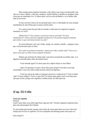 Meu mundo parou naquele momento e não sabia o que estava acontecendo, mas
não era o amor a Bella, o ódio dos vampiros, minha família, a matilha ou qualquer outra
coisa que me mantinha vivo. E olhava para você no colo da Barbei e via a minha vida
nele no seu rosto.

        O meu universo estava ali me puxando para você e a felicidade em meu coração
transbordou de uma forma que eu nunca sentira antes.

     Eu a amava mais do que tudo no mundo e nada mais me importava naquele
momento, só você!!

       Minha Nesse!!! Eu a amava e precisava está ao seu lado!! Eu nuca
abandonaria!!! Nunca deixaria ninguém machucá-la!! Eu prometi naquele momento
para todos os que estavam presentes na sala!!

       Eu seria tudo para você: pai, irmão, amigo, tio, amante, marido... qualquer coisa
que você precisasse que eu fosse.

       Eu a amei no primeiro momento e amarei por toda a minha vida!!! Essa era a
única coisa que eu tinha certeza naquele momento.

       Depois que terminei de relatar tudo o que havia acontecido na minha vida, vi as
lágrimas correndo pelos olhos da minha Nesse.

        – Você entende agora? Eu disse para ela e depois beijei os seus lábios.

        – Jake!! Eu prometo te amar e fazer feliz para sempre!! Ela disse com toda
sinceridade e com seus olhos ainda estavam cheios de lágrimas.

        – Você me salvou de todas as maneiras possíveis e impossíveis!! Você é minha
vida!! O meu refúgio!! Você é o meu Sol!! Eu nunca mais quero ouvir você dizer que
não quer existir, porque isso significa a minha morte. Eu falei para ela.




(Cap. 22) Colin

Notas do capítulo
Pessoal,
Leah é uma chata, mas achei legal fazer algo por ela!! Teremos algumas surpresas boas
para esse personagem tão irritante.

Eu sem tempo para postar, porque estou cheia de coisas para fazer em casa e não terei
tempo para revisar os capítulos. Se tiver tempinho até domingo posto mais para vcs.

Feliz Natal!!!!
 